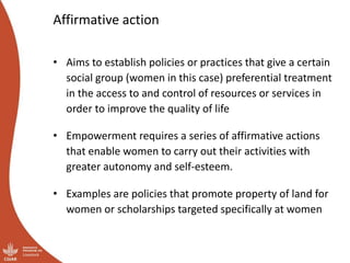 Affirmative action
• Aims to establish policies or practices that give a certain
social group (women in this case) preferential treatment
in the access to and control of resources or services in
order to improve the quality of life
• Empowerment requires a series of affirmative actions
that enable women to carry out their activities with
greater autonomy and self-esteem.
• Examples are policies that promote property of land for
women or scholarships targeted specifically at women
 