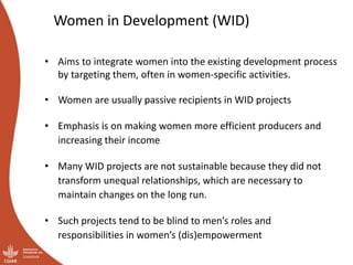 Women in Development (WID)
• Aims to integrate women into the existing development process
by targeting them, often in women-specific activities.
• Women are usually passive recipients in WID projects
• Emphasis is on making women more efficient producers and
increasing their income
• Many WID projects are not sustainable because they did not
transform unequal relationships, which are necessary to
maintain changes on the long run.
• Such projects tend to be blind to men’s roles and
responsibilities in women’s (dis)empowerment
 