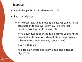 Exercise
• Recall the gender issues developed so far
• Each participate:
– write down two gender equity objectives you want the
organization to achieve internally (e.g. internal
policies, structure, staff, mission etc
– write down two gender equity objectives you want the
organization to achieve externally (e.g. target groups,
collaborations, interventions, research etc)
– Share with team
– As a team prioritize one internal and one external
objectives
 