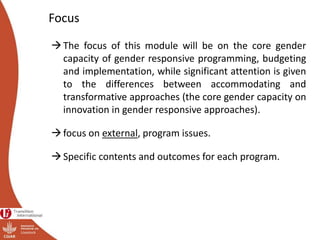 Focus
The focus of this module will be on the core gender
capacity of gender responsive programming, budgeting
and implementation, while significant attention is given
to the differences between accommodating and
transformative approaches (the core gender capacity on
innovation in gender responsive approaches).
focus on external, program issues.
Specific contents and outcomes for each program.
 