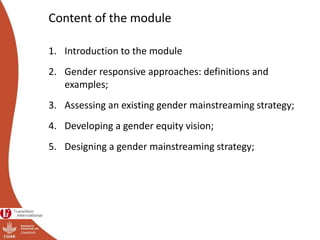 Content of the module
1. Introduction to the module
2. Gender responsive approaches: definitions and
examples;
3. Assessing an existing gender mainstreaming strategy;
4. Developing a gender equity vision;
5. Designing a gender mainstreaming strategy;
 