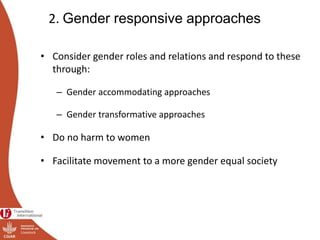2. Gender responsive approaches
• Consider gender roles and relations and respond to these
through:
– Gender accommodating approaches
– Gender transformative approaches
• Do no harm to women
• Facilitate movement to a more gender equal society
 
