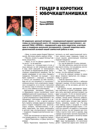 10
Татьяна КЕРМЕШ
Ирина ЦВЕРКЕНЕ
ГЕНДЕР В КОРОТКИХ
ЮБОЧКАШТАНИШКАХ
– Дима, ты зачем ударил Андрея? Драться
нельзя. Всё можно решить мирным путём.
– Максим, почему ты ударил Катюшу? Де-
вочек нельзя бить.
– Маша, ты за что Дениса ударила? Как
ты могла – ты же девочка!
Не странно ли – ситуация одна и та же, а
наши реакции на неё совершенно разные?
А ведь своей реакцией на происходящее
мы влияем на мировоззрение детей, демон-
стрируем определённые ожидания, как бы
заново утверждаем те или иные стандарты
поведения. Получаем «на выходе» – если
брать крайности – «принцесс / хозяюшек
у плиты» (не способных за себя постоять,
ведь им это «не положено») и «хулиганов /
хозяинов жизни» (хоть агрессивное поведе-
ние и осуждается, но в случае с мальчиком
мы обычно глаза «к потолку» не «закатыва-
ем» и к полу ребенка не апеллируем).
Действующие программы дошкольно-
го образования только способствуют такой
дифференциальной социализации, посколь-
ку намеренно направлены на формирование
у детей патриархатных представлений о так
называемых «настоящих» мальчиках и де-
вочках. Дескать, и тем, и другим должны
быть привиты наперёд заданные гендерные
роли и модели поведения (они, зачастую,
строго полярны, противоположны). А да-
вайте представим, как можно реализовать
в детском саду альтернативную стратегию
– гендерное (гендерночувствительное) вос-
питание…
Толик при построении на прогулку пропу-
стил вперед девочку. И с гордостью говорит:
– Ирина Родионовна, а я Дашу пропустил
вперед!
Ирина Родионовна предложила Толику
взглянуть на свой «джентльменский посту-
пок» немного шире, совершив, говоря на-
учным языком, деконструкцию этикетных
моделей поведения:
– А почему ты это сделал?
– Ну, она же девочка! И очень хорошая…
– Так тебе захотелось пропустить ее впе-
ред просто потому, что она девочка, или по-
тому, что она хороший человек?
– Ммм… Ну, – задумавшись на минуту, –
потому, что она хороший человек!
– А если бы хороший человек по имени
Денис попросил пропустить его вперед –
чтобы ты сделал?
– Тоже бы пропустил его...
Так воспитательница вместе с ребенком
приходят к выводу, что если хочешь сделать
доброе дело, не так уж важно, для кого ты
это делаешь.
Или другой случай: распределяя трудо-
вые поручения в группе (например, проте-
реть пыль, расставить детскую посудку), мы
вдруг услышали: «А это не мужское дело!».
Такое бывает крайне редко, но если уж про-
изойдет, всегда можно объяснить ребёнку,
что нет «мужской» или «женской» работы,
а есть просто дело, которое надо сделать.
Можно, например, сказать так: «Ты ведь
тоже любишь играть с посудкой. А с какой
посудкой тебе приятней будет играть – с чи-
стой или грязной?» И подвести к пониманию
простой истины: мы все трудимся для того,
чтобы в группе стало чисто и красиво, ведь
гораздо лучше играть чистыми игрушками. А
сделать группу красивой и чистой мы можем
только все вместе.
Поговорим о занятиях. В цикле «Се-
мья» чаще подчёркивайте, что воспитание
детей – совместная задача всех членов се-
От редакции: данный материал – сокращенный вариант одноименной
главы из популярной книги «В поисках гендерного воспитания», из-
данной ГИАЦ «КРОНА», переданной в дар всем педагогам, участвую-
щим в гендерном школьном эксперименте, ставшей теоретико-мето-
дологической основой нашей совместной работы в нем.
 