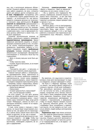 11
мьи, как и выполнение домашних обязан-
ностей. Покажите ребёнку, что если домаш-
нюю работу разделить на всех, останется
время для разных других интересных дел.
В теме «Профессии» постарайтесь уйти
от стереотипов подачи дидактического ма-
териала – не используйте тот, где просле-
живается очевидное деление на «мужские»
и «женские» виды деятельности. В цикле
занятий по валеологии (рассказываем о
носиках, ротиках, ушках и т.д.) можно ак-
центировать внимание на том, что, оказыва-
ется, реальных отличий между мальчиками
и девочками мало, и все в одинаковой сте-
пени должны заботиться о своем теле, что-
бы быть здоровыми.
Огромное воспитательное влияние на
ребенка дошкольного возраста оказывают
художественные произведения. Важно
правильно расставлять акценты и концен-
трировать внимание детей на том, что имен-
но вы хотите «проиллюстрировать» (вза-
имовыручку, трудолюбие, доброту и т.п.).
Можно специально создать проблемную
ситуацию, проведя, например, чтение (с
обязательным последующим обсуждением)
стихотворения Э. Успенского «Если был бы
я девчонкой».
– Дети, а почему мальчик хочет быть де-
вочкой?
– Чтобы помогать маме.
– А разве, будучи мальчиком, он не может
помогать маме?
– Может.
– Получается, все дети – и мальчики, и
девочки могут помогать своим родителям…
Главный принцип работы с литературны-
ми произведениями таков: практически от
любого из них можно «добиться» гендерной
чувствительности, только нужно предвари-
тельно проанализировать, какие стереотип-
ные модели поведения транслируются детям.
Например, сказки о неряшливых, неакку-
ратных девочках обычно трактуются так:
– Какая была девочка?
– Неряшливая.
– А может девочка быть неряшливой?
– Нет, она же будущая хозяйка.
Но если сказать, что все дети должны
следить за собой, соблюдать правила гигие-
ны, участвовать в домашних делах – смысл
сказки сразу поменяется! Ведь когда детям
читают «Мойдодыр», именно на этом и ак-
центируют внимание, а вовсе не на неряш-
ливости мальчика.
А ещё, читая сказки о принцах и прин-
цессах, не лишне будет акцентировать вни-
мание на том, как давно всё это происходи-
ло, а сейчас жизнь совсем иная и вести себя
можно по-другому, не так, как в сказках.
Основной вид детской деятельности в до-
школьном возрасте – это игра. Чтобы она
стала эффективным средством гендерного
воспитания, необходимо управлять её хо-
дом и содержанием.
Например, сюжетно-ролевая игра
«Врачи и пациенты». Один из вариантов –
схватились за ногу (руку, голову и т.д.):
– Ой, я, кажется, ногу подвернула. Ма-
шенька, Серёженька, возьмите машину, от-
везите меня в больницу… (и вот уже меня
осматривают доктора, делают уколы, от-
правляют на анализы, заодно проверят зубы
и зрение и т.д.).
Или другая игра:
– Витюша, Даша, я что-то проголодалась,
может, приготовите мне борщик? А чтобы
приготовить борщ, надо купить… (повто-
рили название овощей). А кто у нас будет
работать в магазине? (так параллельно раз-
ворачиваются игры «Магазин», «Семья» и
другие).
Мы заметили, что чаще всего в сюжетно-
ролевых играх дети воспроизводят те моде-
ли поведения, которые наблюдают в семье.
Так было и с Мариной. Однажды, играя
«в семью», она велела Денису закрыться в
спальне и кричать «Я вас всех поубиваю!».
При дальнейших расспросах выяснилось,
что так поступал ее папа, а сама девочка,
видимо, вследствие этого, боялась мальчи-
ков. Узнав о таком поведении дочери, мама
очень удивилась. Оказалось, супруг просто
чересчур эмоционально разговаривал по
телефону с подчинёнными, а закрывался,
чтобы не мешать Марине смотреть мульти-
ки. Пришлось объяснять детям, что слово
«поубиваю» было употреблено в перенос-
ном смысле, что так говорить не стоит, а ре-
ально убивать людей вообще категорически
недопустимо.
Подвижные игры тоже можно использо-
вать как средство деконструкции стереотип-
ного поведения. Например, традиционный
ход игры «Курица и цыплята» заключается в
том, что курица выводит на прогулку цыплят,
а тут подкрадывается кот, и её задача – за-
щитить потомство.
Пример того, как
сюжетно-ролевая игра
способствует гендерной
стереотипизации
и поляризации.
 