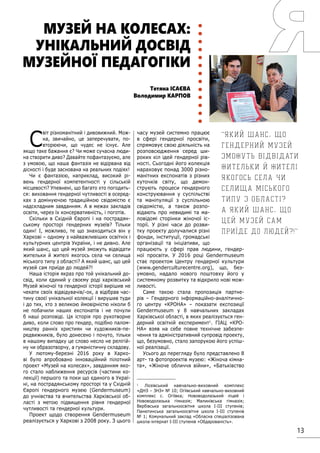 13
С
віт різноманітний і дивовижний. Мож-
на, звичайно, це заперечувати, по-
вторюючи, що чудес не існує. Але
якщо таке бажання є? Чи може сучасна люди-
на створити диво? Давайте пофантазуємо, але
з умовою, що наша фантазія не відірвана від
дісності і буде заснована на реальних подіях!
Чи є фантазією, наприклад, високий рі-
вень гендерної компетентності у сільській
місцевості? Упевнені, що багато хто погодить-
ся: виховання гендерної чутливості в осеред-
ках з домінуючою традиційною свідомістю є
надскладним завданням. А в межах закладів
освіти, через їх консервативність, і поготів.
Скільки в Східній Європі і на пострадян-
ському просторі гендерних музеїв? Тільки
один! І, можливо, те що знаходиться він у
Харкові – одному з найважливіших освітніх і
культурних центрів України, і не дивно. Але
який шанс, що цей музей зможуть відвідати
жительки й жителі якогось села чи селища
міського типу з області? А який шанс, що цей
музей сам приїде до людей?!
Наша історія якраз про той унікальний до-
свід, коли єдиний у своєму роді харківський
Музей жіночої та гендерної історії вирішив не
чекати своїх відвідувачів/-ок, а відібрав час-
тину своєї унікальної колекції і вирушив туди
і до тих, хто з великою ймовірністю ніколи б
не побачили наших експонатів і не почули
б наші розповіді. Ця історія про рукотворне
диво, коли слово про гендер, подібно палом-
ництву ранніх християн чи художників-пе-
редвижників, було донесено і почуто, тільки
в нашому випадку це слово несло не релігій-
ну чи образотворчу, а гуманістичну складову.
У лютому-березні 2016 року в Харко-
ві було апробовано інноваційний пілотний
проект «Музей на колесах», завданням яко-
го стало наближення ресурсів (частини ко-
лекції) першого та поки що єдиного в Украї-
ні, на пострадянському просторі та у Східній
Європі гендерного музею (Gendermuseum)
до учнівства та вчительства Харківської об-
ласті з метою підвищення рівня гендерної
чутливості та гендерної культури.
Проект щодо створення Gendermuseum
реалізується у Харкові з 2008 року. З цього
часу музей системно працює
в сфері гендерної просвіти,
спрямовує свою діяльність на
розповсюдження серед ши-
роких кіл ідей гендерної рів-
ності. Сьогодні його колекція
нараховує понад 3000 різно-
манітних експонатів з різних
куточків світу, що демон-
струють процеси гендерного
конструювання у суспільстві
та маніпуляції з суспільною
свідомістю, а також розпо-
відають про невидимі та ма-
ловідомі сторінки жіночої іс-
торії. У різні часи до розви-
тку проекту долучалися різні
фонди, інституції, громадські
організації та ініціативи, що
працюють у сфері прав людини, гендер-
ної просвіти. У 2016 році Gendermuseum
стає проектом Центру гендерної культури
(www.genderculturecentre.org), що, без-
умовно, надало нового поштовху його у
системному розвитку та відкрило нові мож-
ливості.
Саме такою стала пропозиція партне-
рів – Гендерного інформаційно-аналітично-
го центру «КРОНА» – показати експозиції
Gendermuseum у 8 навчальних закладах
Харківської області, в яких реалізується ген-
дерний освітній експеримент1
. ГІАЦ «КРО-
НА» взяв на себе повне технічне забезпе-
чення та адміністративний супровід проекту,
що, безумовно, стало запорукою його успіш-
ної реалізації.
Усього до перегляду було представлено 8
арт- та фотопроектів музею: «Жіноча кімна-
та», «Жіноче обличчя війни», «Батьківство
1
Лозівський навчально-виховний комплекс
«ДНЗ – ЗНЗ» № 10; Огіївський навчально-виховний
комплекс с. Огіївка; Нововодолазький ліцей і
Нововодолазька гімназія; Малинівська гімназія;
Вербівська загальноосвітня школа I-III ступенів;
Панютинська загальноосвітня школа I-III ступенів
№ 1; Комунальний заклад «Обласна спеціалізована
школа-інтернат I-III ступенів «Обдарованість».
Тетяна ІСАЄВА
Володимир КАРПОВ
МУЗЕЙ НА КОЛЕСАХ:
УНІКАЛЬНИЙ ДОСВІД
МУЗЕЙНОЇ ПЕДАГОГІКИ
Який шанс, що
гендерний музей
зможуть відвідати
жительки й жителі
якогось села чи
селища міського
типу з області?
А який шанс, що
цей музей сам
приїде до людей?!
 