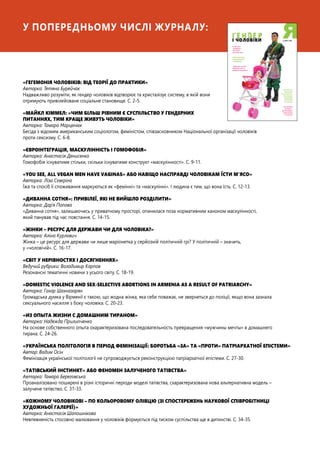 «ГЕГЕМОНІЯ ЧОЛОВІКІВ: ВІД ТЕОРІЇ ДО ПРАКТИКИ»
Авторка: Тетяна Бурейчак
Надважливо розуміти, як гендер чоловіків відтворює та кристалізує систему, в якій вони
отримують привілейоване соціальне становище. С. 2-5.
«МАЙКЛ КІММЕЛ: «ЧИМ БІЛЬШ РІВНИМ Є СУСПІЛЬСТВО У ГЕНДЕРНИХ
ПИТАННЯХ, ТИМ КРАЩЕ ЖИВУТЬ ЧОЛОВІКИ»
Авторка: Тамара Марценюк
Бесіда з відомим американським соціологом, феміністом, співзасновником Національної організації чоловіків
проти сексизму. С. 6-8.
«ЄВРОІНТЕГРАЦІЯ, МАСКУЛІННІСТЬ І ГОМОФОБІЯ»
Авторка: Анастасія Денисенко
Гомофобія існуватиме стільки, скільки існуватиме конструкт «маскулінності». С. 9-11.
«YOU SEE, ALL VEGAN MEN HAVE VAGINAS» АБО НАВІЩО НАСПРАВДІ ЧОЛОВІКАМ ЇСТИ М’ЯСО»
Авторка: Ліза Сєвєріна
Їжа та спосіб її споживання маркуються як «фемінні» та «маскулінні». І людина є тим, що вона їсть. С. 12-13.
«ДИВАННА СОТНЯ»: ПРИВІЛЕЇ, ЯКІ НЕ ВИЙШЛО РОЗДІЛИТИ»
Авторка: Дар’я Попова
«Диванна сотня», залишаючись у приватному просторі, опинилася поза нормативним каноном маскулінності,
який панував під час повстання. С. 14-15.
«ЖІНКИ – РЕСУРС ДЛЯ ДЕРЖАВИ ЧИ ДЛЯ ЧОЛОВІКА?»
Авторка: Аліна Курлович
Жінка – це ресурс для держави чи лише маріонетка у серйозній політичній грі? У політичній – значить,
у «чоловічій». С. 16-17.
«СВІТ У НЕРІВНОСТЯХ І ДОСЯГНЕННЯХ»
Ведучий рубрики: Володимир Карпов
Резонансні тематичні новини з усього світу. С. 18-19.
«DOMESTIC VIOLENCE AND SEX-SELECTIVE ABORTIONS IN ARMENIA AS A RESULT OF PATRIARCHY»
Авторка: Гохар Шахназарян
Громадська думка у Вірменії є такою, що жодна жінка, яка себе поважає, не звернеться до поліції, якщо вона зазнала
сексуального насилля з боку чоловіка. С. 20-23.
«ИЗ ОПЫТА ЖИЗНИ С ДОМАШНИМ ТИРАНОМ»
Авторка: Надежда Прилипченко
На основе собственного опыта охарактеризована последовательность превращения «мужчины мечты» в домашнего
тирана. С. 24-26.
«УКРАЇНСЬКА ПОЛІТОЛОГІЯ В ПЕРІОД ФЕМІНІЗАЦІЇ: БОРОТЬБА «ЗА» ТА «ПРОТИ» ПАТРІАРХАТНОЇ ЕПІСТЕМИ»
Автор: Вадим Осін
Фемінізація української політології не супроводжується реконструкцією патріархатної епістеми. С. 27-30.
«ТАТІВСЬКИЙ ІНСТИНКТ» АБО ФЕНОМЕН ЗАЛУЧЕНОГО ТАТІВСТВА»
Авторка: Тамара Береговська
Проаналізовано поширені в різні історичні періоди моделі татівства, схарактеризована нова альтернативна модель –
залучене татівство. С. 31-33.
«КОЖНОМУ ЧОЛОВІКОВІ – ПО КОЛЬОРОВОМУ ОЛІВЦЮ (ЗІ СПОСТЕРЕЖЕНЬ НАУКОВОЇ СПІВРОБІТНИЦІ
ХУДОЖНЬОЇ ГАЛЕРЕЇ)»
Авторка: Анастасія Шапошнікова
Невпевненість стосовно малювання у чоловіків формується під тиском суспільства ще в дитинстві. С. 34-35.
У попередньому числі журналу:
 