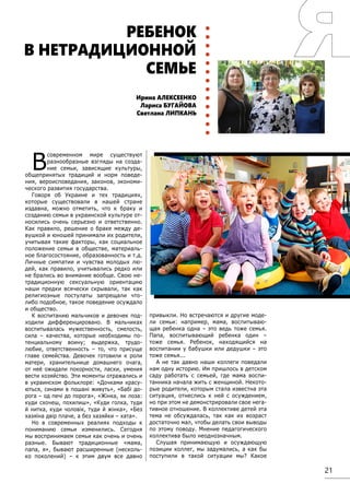 21
В
современном мире существуют
разнообразные взгляды на созда-
ние семьи, зависящие культуры,
общепринятых традиций и норм поведе-
ния, вероисповедания, законов, экономи-
ческого развития государства.
Говоря об Украине и тех традициях,
которые существовали в нашей стране
издавна, можно отметить, что к браку и
созданию семьи в украинской культуре от-
носились очень серьезно и ответственно.
Как правило, решение о браке между де-
вушкой и юношей принимали их родители,
учитывая такие факторы, как социальное
положение семьи в обществе, материаль-
ное благосостояние, образованность и т.д.
Личные симпатии и чувства молодых лю-
дей, как правило, учитывались редко или
не брались во внимание вообще. Свою не-
традиционную сексуальную ориентацию
наши предки всячески скрывали, так как
религиозные постулаты запрещали что-
либо подобное, такое поведение осуждало
и общество.
К воспитанию мальчиков и девочек под-
ходили дифференцировано. В мальчиках
воспитывалась мужественность, смелость,
сила – качества, которые необходимы по-
тенциальному воину; выдержка, трудо-
любие, ответственность – то, что присуще
главе семейства. Девочек готовили к роли
матери, хранительнице домашнего очага,
от неё ожидали покорности, ласки, умения
вести хозяйство. Эти моменты отражались и
в украинском фольклоре: «Дочками красу-
ються, синами в пошані живуть», «Бабі до-
рога – од печі до порога», «Жінка, як лоза:
куди схочеш, похилиш», «Куди голка, туди
й нитка, куди чоловік, туди й жінка», «Без
хазяїна двір плаче, а без хазяйки – хата».
Но в современных реалиях подходы к
пониманию семьи изменились. Сегодня
мы воспринимаем семьи как очень и очень
разные. Бывают традиционные «мама,
папа, я», бывают расширенные (несколь-
ко поколений) – к этим двум все давно
привыкли. Но встречаются и другие моде-
ли семьи: например, мама, воспитываю-
щая ребенка одна – это ведь тоже семья. 
Папа, воспитывающий ребенка один –
тоже семья.  Ребенок, находящийся на
воспитании у бабушки или дедушки – это
тоже семья... 
А не так давно наши коллеги поведали
нам одну историю. Им пришлось в детском
саду работать с семьей, где мама воспи-
танника начала жить с женщиной. Некото-
рые родители, которым стала известна эта
ситуация, отнеслись к ней с осуждением,
но при этом не демонстрировали свое нега-
тивное отношение. В коллективе детей эта
тема не обсуждалась, так как их возраст
достаточно мал, чтобы делать свои выводы
по этому поводу. Мнение педагогического
коллектива было неоднозначным.
Слушая принимающую и осуждающую
позиции коллег, мы задумались, а как бы
поступили в такой ситуации мы? Какое
Ирина АЛЕКСЕЕНКО
Лариса БУГАЙОВА
Светлана ЛИПКАНЬ
РЕБЕНОК
В НЕТРАДИЦИОННОЙ
СЕМЬЕ
 