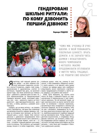 23
Я
пам’ятаю свій перший дзвінок до-
сить добре – на мені червона кур-
точка, височезні гладіолуси, за яки-
ми я могла б сховатись, родичі, нові слова,
однокласники й однокласниці, учителі та
вчительки. Чудовий був день, за винятком
єдиної події, яка мене зачепила до глибини
душі – дзвонити у дзвоник дали не мені. Ні,
усім першокласникам та першокласницям
передали великий такий, золотавий дзво-
ник, але – жах – дзвонити, сидячи на плечі
дорослого дяді-одинадцятикласника дали
не мені, а якійсь дівчинці у рожевій сукні
принцеси.
Сказати, що це мене знітило – не сказати
нічого. Безперечно, той день був сповнений
ще великою кількістю чудових вражень і об-
раза не зіпсувала мені настрою, це був мій
перший день у школі. Однак тема носіння
дівчинки з дзвоником продовжувала мене
непокоїти впродовж всього мого навчання у
школі. І ось, настав момент, коли ми – 11
клас – готували «перший дзвінок» для нових
учнів та учениць. Так склалося, що сценарій
заходу писали я із моїми подругами, і мене
осяйнула думка: чому ми, учениці й учні
школи, у якій поважають ліберальні ціннос-
ті, вчать думати, а не завчати чиїсь думки
і (чомусь це завжди дивує моїх знайомих)
влаштовують жіночі чемпіонати з футболу,
маємо продовжувати втілювати у життя чи-
їсь традиції, а не робити свої власні?
Отже, було вирішено, що носити ніхто
нікого не буде, а дзвонити будуть усі пер-
шокласники й першокласниці у свої персо-
нальні дзвоники. На мій великий подив, ця
ідея наштовхнулася на хвилю протестів моїх
колег та колежанок і класних керівничок,
аргументація яких складалася з апеляції до
шкільних традицій, які не ми складали, тому
не нам і змінювати. Незважаючи на те, що
ми таки домоглися втілення своєї ідеї у жит-
тя, проблема вкоріненості подібних традицій
все ще хвилювала мене. Тепер, будучи сту-
денткою-соціологинею, я сподіваюсь більш
фахово пояснити, що втілюють собою поді-
бні гендеровані шкільні традиції, які з соціо-
логічного погляду можна розглядати ще й як
ритуали, і чому вони досі поширені в бага-
тьох українських школах.
ГЕНДЕРОВАНІ
ШКІЛЬНІ РИТУАЛИ:
ПО КОМУ ДЗВОНИТЬ
ПЕРШИЙ ДЗВІНОК?
Варвара ПОДНОС
Чому ми, учениці й учні
школи, у якій поважають
ліберальні цінності, вчать
думати, а не завчати чиїсь
думки і влаштовують
жіночі чемпіонати
з футболу, маємо
продовжувати втілювати
у життя чиїсь традиції,
а не робити свої власні?
 