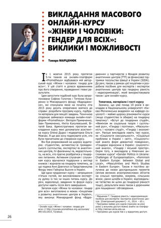 26
ВИКЛАДАННЯ МАСОВОГО
ОНЛАЙН-КУРСУ
«ЖІНКИ І ЧОЛОВІКИ:
ГЕНДЕР ДЛЯ ВСІХ»:
ВИКЛИКИ І МОЖЛИВОСТІ
Тамара МАРЦЕНЮК
І
з 1 жовтня 2015 року протягом
5-ти тижнів на онлайн-платформі
«Prometheus» відбувався мій автор-
ський курс «Жінки і чоловіки: гендер для
всіх»1
. У цій статті я ділюся враженнями
про його створення, проведення і певні ре-
зультати.
Ідея запустити подібний курс була запро-
понована Софією Голотою і Тетяною Куха-
ренко із Міжнародного фонду «Відроджен-
ня», які спонукали мене на початку літа
2015 року досить оперативно взятися до
справи: розробити програму курсу, підібра-
ти матеріали для лекцій і завдань. Технічною
стороною займалася команда онлайн-плат-
форми «Prometheus»: Вікторія Примаченко,
Іван Примаченко, Нікіта Кукулевський, Ві-
талій Бака. Адміністративно протягом ви-
кладання курсу мені допомагали асистент-
ка курсу Олена Дудко і модераторка Ольга
Мовчан. Я ще раз хочу подякувати усім, хто
були причетними до створення курсу.
Він був розрахований на широку аудито-
рію: студентство, активісток/-ів громадян-
ського суспільства, експерток/-ів аналітич-
них центрів, hr-фахівчинь/-ів, медіаспільно-
ту, на всіх, хто прагне розібратися у гендер-
них питаннях. Активним слухачам і слухач-
кам курсу вручалися подарунки у вигляді
книжок і журналів на гендерну тематику, за
що подяка Анні Довгопол із Представництва
Фонду імені Гайнріха Бьолля в Україні.
Ще одна «родзинка» курсу – запрошення
п’ятьох гостей, які висловлювали експерт-
ну думку із тих чи інших питань курсу. До
речі, відеолекції, завдання та форум курсу
доступні навіть після його завершення.
Загалом курс «Жінки та чоловіки: гендер
для всіх» виготовлено в межах «Ініціативи
з розвитку аналітичних центрів в Україні»,
яку виконує Міжнародний фонд «Відро-
1
Онлайн курс «Жінки і чоловіки: гендер для
всіх» // http://courses.prometheus.org.ua/courses/
IRF/101/2015_T2/about.
дження» у партнерстві з Фондом розвитку
аналітичних центрів (TTF) за фінансової під-
тримки посольства Швеції в Україні (SIDA).
До речі, також у рамках цієї ініціативи я роз-
робила посібник для експертів і експерток
аналітичних центрів про гендерну рівність
і недискримінацію2
, який використовувала
також і для онлайн-курсу.
Тематика, матеріали і гості курсу
Зазначу, що уже понад 10 років я ви-
кладаю в Національному університеті «Ки-
єво-Могилянська академія» на кафедрі со-
ціології – майже щороку різноманітні курси
(якщо студентство їх обирає) на гендерну
тематику3
: «Вступ до гендерних студій»,
«Фемінізм як соціальна теорія і суспіль-
ний рух», «Гендер і політика», «Маскулін-
ність і чоловічі студії», «Гендер і економі-
ка». Раніше викладала навіть такі курси,
як «Соціологія сексуальності», «Соціальні
проблеми в Україні і світі», «Соціологіч-
ний аналіз форм девіантної поведінки»,
«Гендерні відносини в Україні: соціологіч-
ний аналіз», «Гендер і міський простір».
Окрім того, я викладала у Німеччині ан-
гломовні курси4
«Gender Politics in Ukraine:
Challenges of Europeanisation», «Feminism
in Eastern Europe: between Global and
Local», «Masculinities and Men’s Studies
in Eastern Europe». Також я постійно за-
лучена до низки дослідницьких проектів
(вплив великих агропромислових об’єктів
на сільські програми, зокрема, сільських
жінок; ранні шлюби в Україні; відповідаль-
не татівство як шлях до гендерної рівності
тощо), результати яких також є доречними
для поширення і обговорення.
2
Марценюк Т. Гендерна рівність і недискримінація:
посібник для експертів і експерток аналітичних цен-
трів [Електронний документ] – К., 2014. – 65 c.
3
Програмки майже усіх курсів (причому за різні
роки) у вільному доступі можна знайти на платфор-
мі http://ekmair.ukma.edu.ua.
4
Програмки цих курсів теж є у відкритому доступі.
 