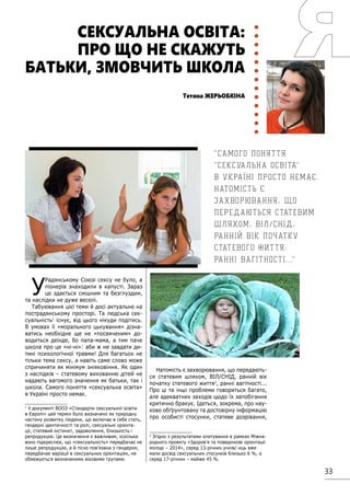 33
У
Радянському Союзі сексу не було, а
піонерів знаходили в капусті. Зараз
це здається смішним та безглуздим,
та наслідки не дуже веселі.
Табуювання цієї теми й досі актуальне на
пострадянському просторі. Та людська сек-
суальність1
існує, від цього нікуди подітись.
В умовах її «морального цькування» дізна-
ватись необхідне ще не «посвяченим» до-
водиться деінде, бо папа-мама, а тим паче
школа про це «ні-ні»: аби ж не завдати ди-
тині психологічної травми! Для багатьох не
тільки тема сексу, а навіть саме слово може
спричиняти як мінімум зніяковіння. Як один
з наслідків – статевому вихованню дітей не
надають вагомого значення як батьки, так і
школа. Самого поняття «сексуальна освіта»
в Україні просто немає.
1
У документі ВООЗ «Стандарти сексуальної освіти
в Європі» цей термін було визначено як природну
частину розвитку людини, що включає в себе стать,
гендерні ідентичності та ролі, сексуальні орієнта-
ції, статевий інстинкт, задоволення, близькість і
репродукцію. Це визначення є важливим, оскільки
воно підкреслює, що «сексуальність» передбачає не
лише репродукцію, а й тісно пов’язана з гендером,
передбачає варіації в сексуальних орієнтаціях, не
обмежується визначеними віковими групами.
Натомість є захворювання, що передають-
ся статевим шляхом, ВІЛ/СНІД, ранній вік
початку статевого життя2
, ранні вагітності...
Про ці та інші проблеми говориться багато,
але адекватних заходів щодо їх запобігання
критично бракує. Ідеться, зокрема, про нау-
ково обґрунтовану та достовірну інформацію
про особисті стосунки, статеве дозрівання,
2
Згідно з результатами опитування в рамках Міжна-
родного проекту «Здоров’я та поведінкові орієнтації
молоді – 2014», серед 13-річних учнів/-иць вже
мали досвід сексуальних стосунків близько 6 %, а
серед 17-річних – майже 45 %.
Тетяна ЖЕРЬОБКІНА
СЕКСУАЛЬНА ОСВІТА:
ПРО ЩО НЕ СКАЖУТЬ
БАТЬКИ, ЗМОВЧИТЬ ШКОЛА
Самого поняття
сексуальна освіта
в Україні просто немає.
Натомість є
захворювання, що
передаються статевим
шляхом, ВІЛ/СНІД,
ранній вік початку
статевого життя,
ранні вагітності. . .
 