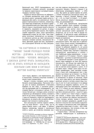 34
безпечний секс, ЗПСП (захворювання, що
передаються статевим шляхом), різновиди
та правила користування контрацептивами,
гендерну політику тощо.
Українські батьки фактично не займають-
ся статевим вихованням своїх дітей3
. Вони
не можуть вміло і дохідливо подати дітям ін-
формацію або навіть і не намагаються. Часто
дорослі припускаються помилок, наприклад,
при перегляді кінофільмів, які можуть здава-
тися неприйнятними для перегляду з дітьми.
Просто сцени з поцілунками можуть змусити
їх червоніти, закривати очі дитині, зі швид-
кістю світла перемикати канали. Але подібні
спроби відволікти увагу лише викликають
підвищений інтерес до цієї теми. Така пове-
дінка негативно позначається на вихован-
ні ставлення дитини до своєї сексуальності
(власних статевих органів, сексуальних ба-
жань, фантазій, думок про секс, зацікавлен-
ня в культурних об’єктах на тему сексуаль-
ності тощо), формує у неї переконання, що
в поцілунках, інтимних стосунках чоловіка і
жінки є щось непристойне.
Бесіди з питань статевого життя перед-
бачають насамперед довіру. Причиною того,
що діти не можуть розмовляти з батьками
відверто на такі теми, є ухиляння дорос-
лих від відповідей або їх неправдивість. Це
створює бар’єр у спілкуванні з дітьми. У ба-
гатьох батьків ще з молодих років склалося
ставлення до обговорення питань статевого
життя як до чогось неприпустимого. Хто сам
/ сама не отримали у своїй сім’ї відповідного
виховання, не можуть або не вміють обгово-
рювати такі питання зі своїми дітьми.
Але сексуальною освітою повинні займа-
тися не лише батьки – хоча б тому, що їм
самим бракує знань у цій сфері. У країнах
Європи, наприклад, нормою є сексуальна
освіта у школі, де учнівство опановує зна-
3
З 35 % 15-річних школярів/-ок батьки говорили
про статеві стосунки, а з 16-17-річними – 40 %
(Показники та соціальний контекст формування
здоров’я підлітків : моногр. / О.М. Балакірєва,
Т.В. Бондар, Д.М. Павлова та ін.; наук. ред.
О.М. Балакірєва. – К. : ЮНІСЕФ, Укр. ін-т соц. до-
слідж. ім. О. Яременка. – К., 2014. – 156 с.).
ння про людську сексуальність в межах на-
вчального процесу. Однією з перших її як
обов’язкову запровадила Швеція – у 1955
році. Від країни до країни варіює вік дітей,
у якому починається сексуальна освіта. На-
приклад, у Бельгії, Ірландії, Франції, Шве-
ції – з 6, а в Італії та Іспанії – з 14 років4
.
Звісно, різняться і форми її впровадження, і
теми, які розкриваються.
У 2010 році Всесвітньою організацією
охорони здоров’я було створено «Стандар-
ти сексуальної освіти в Європі». Документ
складається з двох частин: опис концепції
цілісної сексуальної освіти (дохідливо по-
яснюється, що це та які теми й заходи пе-
редбачає) та аргументів щодо необхідності
її впровадження. Україна ці рекомендації до
відома не прийняла.
У нашій країні немає офіційної концепції
сексуальної освіти. Але вона все ж здійсню-
ється. Існує кілька шляхів її впровадження у
межах українських шкіл. Один з них – нор-
мативні та вибіркові предмети (ті, які школа
сама обирає для викладання з визначеного
переліку). Окремі теми, пов’язані з людською
сексуальністю, висвітлюються в кількох з
них. Найбільше серед нормативних – в осно-
вах здоров’я (у 5-9 класах) і біології, серед
вибіркових – це етика та християнська етика.
У навчальній програмі з основ здоров’я не-
багато годин відведено на теми про людську
сексуальність, усе більше про наркотики, по-
жежі та правила дорожнього руху. Якщо ви
вже не застали основ здоров’я у школі, то от
що варто знати: «імідж» цього курсу не осо-
бливо привабливий. Сама програма склада-
ється з таких собі «повсякденних тем» з пра-
вилами «що можна і що не можна» і т.д. Ніяких
формул чи віршів напам’ять, тобто страху як
то математика чи фізика не викликає. Окрім
того, часто cаме замість цих уроків проводять
репетиції, зустрічі з гостями у школі тощо, уче-
ниці й учні та й самі вчительки/-лі не завжди
ставляться до предмету серйозно, та й ті, хто
вирішували долю його викладання, здається,
теж. У 5-7 класах на нього виділена 1 година
на тиждень, а у 8-9 (де саме і має більшою мі-
рою бути сексуальна освіта) – лише 0,5 годин,
тобто 1 заняття на 2 тижні! Згідно з тематич-
ним планом, у межах курсу мають розгляда-
тись такі питання про людську сексуальність:
гігієна статевих органів, ознаки й соціальні
аспекти статевого дозрівання, дружба та ро-
мантичні стосунки між хлопчиками й дівчатка-
ми, гендер та центральна тема, якій найбільше
приділяється уваги вже з 5 класу, – ВІЛ, СНІД.
Мають розглядатись. Але питання в тому, що
саме про це розповідають та як.
З одного боку – змістове наповнення під-
ручників. Найкричущою їх особливістю є
4
Сакевич И. Сексуальное образовние – путь улуч-
шения репродуктивного здоровья. [Электронный
ресурс] / И. Сакевич// Демоскоп – № 535-536;
10-31 декабря 2012. – Режим доступа: http://
demoscope.ru/weekly/2012/0535/reprod05.php.
На картинках в книжках
типово такий розподіл ролей:
жертва - дівчина, а нападник,
гвалтівник - чоловік. Виходить,
у школах дівчат вчать захищатись,
але не вчать хлопців не нападати,
оскільки самі вони в ситуації
жертви навряд опиняться.
 