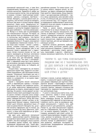 35
прихований навчальний план, а саме його
гендерний вимір. Наприклад, є тема про сек-
суальне насильство. Здавалося б, добре, що
це питання взагалі постає. Але на картинках
в книжках «типово» такий розподіл ролей:
жертва – дівчина, а нападник, гвалтівник –
чоловік. Виходить, у школах дівчат вчать за-
хищатись, але не вчать хлопців не нападати,
оскільки самі вони в ситуації жертви навряд
опиняться. Окрім цього, продукується по-
ляризація жінок та чоловіків, відтворюються
поширені у суспільстві гендерні стереотипи.
Ще одна особливість – політика замовчуван-
ня. Молоді ні в якому разі не розповідають
про гомосексуальні стосунки. По-перше, ця
тема загалом поки що проблемна для нашо-
го суспільства, якої уникають і яку багато
хто агресивно сприймає. Тому викладачі/-ки
переважно бояться її. По-друге, вона взагалі
не передбачена тематичним планом. Тут іс-
нує лише союз «чоловік – жінка»: у роман-
тичних, статевих стосунках, коханні, сім’ї,
батьківстві. Іншою незгаданою (або ж яку
оминули) темою є здоровий секс: у підруч-
никах статеві стосунки описані як такі, що
можуть призводити до багатьох негативних
наслідків, а якщо розглядається щось інше,
то це лише секс для батьківства, заради
продовження роду. Так само і з контрацеп-
цією: є інформація лише про її роль захисту
від негативних наслідків статевих стосунків,
але що вона собою являє, як її обирати, які
види – теж нічого.
З іншого боку – викладачі/-ки, які можуть
пропускати окремі теми, задаючи їх на само-
стійне опрацювання, або нав’язувати власну
позицію. Спеціальної підготовки для них з
викладання тем про людську сексуальність
немає ні в університеті, ні на курсах підви-
щення кваліфікації.
Одним з принципів якісної сексуальної
освіти в європейських країнах є послідов-
ність. Якщо говорити про українські школи,
то ця умова недостатньо задовольняється.
Щоб далеко не ходити, можна навести такий
приклад. На уроках з основ здоров’я за про-
грамою 8 класу мають розповідати про ризи-
ки ранніх статевих стосунків (хоча склада-
ється враження, що дітей загалом залякують
ними): небажані вагітності, ЗПСШ, ВІЛ тощо.
Проте тема будови статевої системи та ре-
продуктивної функції людини, теоретичний
аспект цього питання, вивчається лише у 9
класі на уроках біології. Виходить так, що ді-
тей спочатку інформують про те погане, що
можна очікувати від сексу (фактично, заля-
кують), а лише потім звертаються до фізіо-
логічної сторони питання.
Ще один шлях здійснення сексуальної
освіти – факультативні заняття. Наприклад,
це може бути тренінговий курс «Захисти себе
від ВІЛ». Але його проводять лише в школах
з принаймні однією особою, яка пройшла
відповідний тренерський курс. Такий фор-
мат занять має більше переваг порівняно зі
звичайними уроками. Тут немає оцінок: учні
й учениці можуть говорити вільно, не тур-
буючись, що дадуть неправильну відповідь.
Самі заняття є тренінговими, більш практич-
ними. І ще одна важлива особливість – гру-
пи є менш наповненим, аніж звичайні класи
по 30, а то й більше осіб, де у вчителя/-ки не
на всіх вистачає часу. Та є і недолік: оскіль-
ки відвідування необов’язкове й заняття від-
бувається після всіх уроків, то далеко не всі
діти залишаються на них.
Також у школи можуть запрошувати
спеціалісток/-ів на лекції стосовно тих чи ін-
ших питань про людську сексуальність: фа-
хівчинь та фахівців з психології, гінекології,
урології, громадських активісток і активістів,
як це робить «Клініка, дружня до молоді»:
окрім психологічної, медично-санітарної до-
помоги підліткам, для них ще проводять про-
світницькі зустрічі.
Протягом останніх десятиліть відбулася
поступова зміна суспільних уявлень щодо
норм сексуальної поведінки. З одного боку,
звичайними і доступними стають еротичні
шоу, порнографія, з другого – зберігається
низька сексуальна грамотність, бо на теми,
пов’язані з сексом, із дітьми серйозно не го-
ворять. І в результаті одним з найпоширені-
ших джерел інформації для підлітків стають
еротичні фільми і порнографічні журнали,
які продукують викривлене зображення сек-
суальних практик: завищені очікування від
партнерів/-ок, травмуючі сексуальні практи-
ки, експлуатацію тощо.
У школі ж сексуальна освіта існує, але
існує латентно: немає її чіткої концепції
і самого поняття «сексуальна освіта».
Вона скерована більше на запобігання
поширенню ВІЛ-інфекцій та підготовку до
сімейного життя, аніж на виховання здо-
рової сексуальності. І замість того, щоб
дійсно вчити й цим допомагати, шкодить.
Попри те, що тема сексуальності людини
вже не є табуйованою, про це досі боять-
ся і не вміють відкрито говорити, і, від-
повідно, виховують цей страх у дітях. Іс-
нуючий підхід відтворює гендерні стерео-
типи, залякує та замовчує. Але для того,
щоб долати поширену сексуальну негра-
мотність молоді та забезпечити її здоро-
вий розвиток, необхідне послідовне та
наполегливе впровадження сексуальної
освіти в межах шкіл.
Попри те, що тема сексуальності
людини вже не є табуйованою, про
це досі бояться і не вміють відкрито
говорити, і, відповідно, виховують
цей страх у дітях.
 