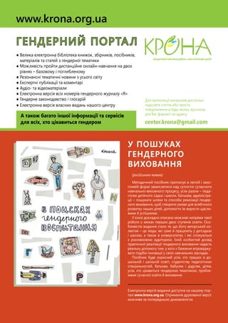 (російською мовою)
Методичний посібник пропонує в легкій і захо-
пливій формі замислитися над сутністю сучасного
навчально-виховного процесу, усім разом – педа-
гогам дитячого садка і школи, батькам, адміністра-
ції – пошукати шляхи та способи реалізації гендер-
ного виховання, щоб створити умови для всебічного
розвитку наших дітей, допомогти їм вирости щасли-
вими й успішними.
У книзі докладно описано можливі напрями такої
роботи у межах перших двох ступенів освіти. Осо-
бливістю видання стало те, що його авторський ко-
лектив – це люди, які саме й працюють у дитсадках
і школах, а також в університетах, і які спілкуються
з різновіковою аудиторією. Їхній особистий досвід
практичної реалізації гендерного виховання надасть
реальну допомогу тим, у кого є бажання впроваджу-
вати подібні інновації у своїх навчальних закладах.
Посібник буде корисний усім, хто працює в до-
шкільній і шкільній освіті, студентству педагогічних
спеціальностей, батькам, бабусям і дідусям, дітям,
усім, хто цікавиться гендерною тематикою, пробле-
мами сучасної освіти й виховання.
Електронна версія видання доступна на нашому пор-
талі www.krona.org.ua. Отримання друкованої версії
можливе за попередньою домовленістю
у пошуках
гендерного
виховання
ГЕНДЕРНИЙ ПОРТАЛ
● Велика електронна бібліотека книжок, збірників, посібників,
матеріалів та статей з гендерної тематики
● Можливість пройти дистанційне онлайн-навчання на двох
рівнях – базовому і поглибленому
● Резонансні тематичні новини з усього світу
● Експертні публікації та коментарі
● Аудіо- та відеоматеріали
● Електронна версія всіх номерів гендерного журналу «Я»
● Гендерне законодавство і глосарій
● Електронна версія власних видань нашого центру
А також багато іншої інформації та сервісів
для всіх, хто цікавиться гендером
www.krona.org.ua
Для пропозиції матеріалів достатньо
надіслати статтю або просто
повідомлення в будь-якому зручному
для Вас форматі на адресу
center.krona@gmail.com
 