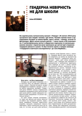 2
Бачу мету – не бачу перешкоди!
Нагадаю, що цей проект стартував у січ-
ні минулого року під офіційно зареєстро-
ваною назвою «Науково-методичні засади
впровадження гендерних підходів у систе-
му роботи навчальних закладів». Гендер-
ний центр «КРОНА» спільно з Харківською
академією неперервної освіти протягом вже
двох років роблять спробу побудувати ген-
дерночутливе середовище у 8 школах хар-
ківської області.
Ця серія поїздок команди експеримен-
ту, окрім уже звичних для школи тренінгів
та роботи над гендерним аудитом, перед-
бачає проведення конкурсу педагогічних
розробок, екскурсій, міжшкільних творчих
майстерень. Проте учительство цього ще не
знає, як і не знає, що цього разу востаннє
у повному складі братиме участь у тренін-
гу. Упродовж другого року експертна гру-
па усвідомила, що настав час відходити від
звичного формату і підійматися вище схо-
динками – адже, щоб глибше занурювати
людей у тему, необхідно вже працювати із
зацікавленою в проблематиці аудиторією,
хоча подекуди це коло є значно вужчим
від загальної кількості вчительства в екс-
периментальних школах. Тренерка Тетяна
Дрожжина говорить, що у школах є части-
на педагогів/-инь, які розуміють, що тема
рівності важлива, а є частина, яка вважає,
що це якась гра: «Ми не розраховували, що
буде легко, тому що традиційні уявлення
дуже сильні, люди в них зростали, в таких
уявленнях виховують своїх дітей, і змінити
їх не всі готові, і не всі прагнуть це робити».
Підсумувати рік роботи в проекті та на-
гадати основні моменти гендерної нерівно-
сті, ролі освіти в її створенні – мета поїздки.
У школі ці моменти ви можете спостеріга-
ти, коли учительки/-лі сприймають окремо
хлопчиків та дівчаток, відводять кожній ста-
ті традиційні ролі і поведінку, підкреслюють
відмінності між статями. Освіта є ледь не го-
ловним ретранслятором гендерної нерівно-
сті у суспільстві, бо саме школа – це місце,
де передаються надбання від покоління до
покоління. Учительство передає свій набу-
тий протягом життя досвід, цінності, уяв-
лення, і часто буває, що ці уявлення можуть
бути стереотипними та навіть дискриміную-
чими. Тренер Олег Марущенко наголошує:
«Культура формує дівчаток і хлопчиків дуже
На харківському залізничному вокзалі «Левада» 29 лютого 2016 року
зустрілися троє людей: чоловік і дві жінки. Чоловік тримав пакет з од-
норазовим посудом та кавою-брейк, одна з жінок – камеру, штатив та
фотоапарат. Друга жінка купила квитки – і вони пішли в бік електрич-
ки. У напівпорожньому вагоні з обдертими сидіннями та засмальцьо-
ваними вікнами і підлогою вони прямували до світлої ідеї створення
гендерної рівності в школі. То був початок однієї з поїздок команди
«Гендерного освітнього експерименту» до села Вербівка…
Аліна КУРЛОВИЧ
ГЕНДЕРНА НЕВІРНІСТЬ
НЕ ДЛЯ ШКОЛИ
 