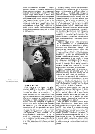10
людей надзвичайно надихає. У книгах
соціальні явища та процеси відображено
більш яскраво та повно, і це стосується й
жіночого питання. Тому, аналізуючи літе-
ратурні твори різних країн та епох, мож-
на простежити еволюцію жіночих образів,
соціальних ролей, представленості жінок
в авторських колах. Жінка, як би не хо-
тіли її образ сховати між сторінок різних
рукописів життя, була усюди. Бо це й са-
мовираження, пошук себе, заробіток чи
спосіб вижити. Звісно, переписати історію
можна. Але сховавши правду, ви не зміни-
те сьогодення.
«100 % життя»
Коли йдеться про гроші, то жінку
скоріше роблять способом зароблян-
ня: варто хоч би поглянути на рекламні
плакати по місту, на телебаченні. Су-
цільні оголені тіла, що прикрашають то-
вар, чоловіків та місця. І незважаючи на
нібито прогресивність українського сус-
пільства, ми часто натрапляємо на так
званий світогляд «рицарів із середньо-
віччя», коли жінку примушують обирати
між кар’єрою та особистим життям, ви-
користовують її як прикрасу для вечо-
ра, коли домашня робота сприймається
невіддільно від дівчини. Іноді для себе
я це порівнюю із тінню людини. Суті не
видно, ні макіяжу, ні кольору, от так і не
видні усі стереотипи та упередження,
уся та неоплачувана й щоденна робота.
Але куди б жінка не пішла, тінь тягнеть-
ся за нею, заважаючи у кар’єрному роз-
витку.
– Обслуговуючу працю і досі називають
жіночою і це наразі взагалі не сприйма-
ється суспільством як робота. «Вона си-
дить вдома» – говорять про жінку, яка
виконує хатню й материнську роботу ці-
лодобово й безкоштовно. І потім люди за-
звичай додають, що це таке жіноче при-
значення, і що у жінок є інстинкт бути
матір’ю і берегинею. У суспільстві і досі
є ті, хто вважають, що «жіноча» і «нежі-
ноча» справи існують. Ми можемо легко
сказати «прибиральниця», «учителька»,
«медсестра», але стидаємось і критикує-
мо вживання фемінітивів, коли говоримо
«президентка», «директорка» або «де-
путатка», – зазначила Анна Шаригіна, ві-
це-президентка ГО «ХЖО «Сфера» та спі-
ворганізаторка проекту на Марші Жіночої
Солідарності.
Гаслом події стало «Ми вимагаємо
100 % професій, 100 % оплати праці,
100 % можливостей для жінок!». Перед
маршем Анна Шаригіна в інтерв’ю за-
значила, що в Україні такі публічні акції
і досі є несправедливо недооціненими.
А над феміністичними маршами і зовсім
глузують. Суспільство не сприймає за-
клики та меседжі серйозно. Саме тому
Анна хвилювалася, чи прийдуть люди
на марш. Але хвилювання були дарем-
ні – цьогорічна хода була без несподі-
ванок, а меседжі стали близькими для
двохсот харків’янок і харків’ян, які ви-
рішили долучилися до демонстрації:
Таїсія, учасниця акції: «Я стикалася з
проблемою, коли дівчатам за одну і ту ж
виконану роботу платили менше, ніж чо-
ловікам. На жаль, знаю такі компанії».
Богдан, учасник акції: «В Україні і досі
є заборонені для жінок професії, я думаю,
що це несправедливо, до того ж навіть у
Америці у жінок нижчі зарплатні, а що ж
тоді говорити про Україну?! Багато нерів-
ності, просто її не хочуть бачити».
Патріархат влаштований так, щоб не
допустити жінок до престижних та висо-
кооплачуваних професій, або ж відмови-
ти їм у захисті, коли йдеться про «непре-
стижні» професії, як-от секс-робітниці. Чи
зробити вигляд, що їх узагалі не існує,
коли жінкам з інвалідністю необхідні до-
помога та соціальний захист.
Але для такої «системи кривих дзер-
кал» найстрашніше, коли жінка живе
всупереч стереотипам – як-от боксер-
ка. Хоч такі жінки й не поодинокі, але
надзвичайно важко бути собою у сві-
ті, де ще спрацьовують стереотипи, де
певні традиції стримують розвиток, а
криві дзеркала переконують, що з то-
бою «щось не те»... Та я впевнена, що
у кожній сфері знайдуться жінки, які не
обходитимуть із заплющеними очима,
а розбиватимуть криві дзеркала сього-
дення.
ProЖіночі читання:
бурхливе обговорення
 