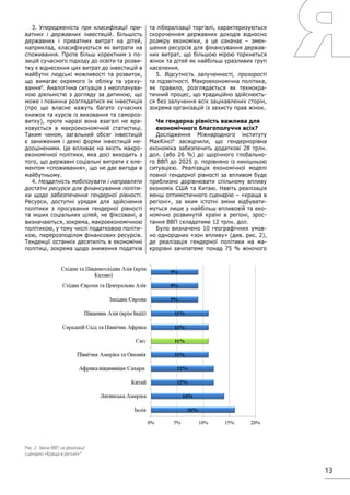 13
3. Упередженість при класифікації при-
ватних і державних інвестицій. Більшість
державних і приватних витрат на дітей,
наприклад, класифікуються як витрати на
споживання. Проте більш коректним з по-
зицій сучасного підходу до освіти та розви-
тку є віднесення цих витрат до інвестицій в
майбутні людські можливості та розвиток,
що вимагає окремого їх обліку та ураху-
вання8
. Аналогічна ситуація з неоплачува-
ною діяльністю з догляду за дитиною, що
може і повинна розглядатися як інвестиція
(про що власне кажуть багато сучасних
книжок та курсів із виховання та самороз-
витку), проте наразі вона взагалі не вра-
ховується в макроекономічній статистиці.
Таким чином, загальний обсяг інвестицій
є заниженим і деякі форми інвестицій не-
дооціненими. Це впливає на якість макро-
економічної політики, яка досі виходить з
того, що державні соціальні витрати є еле-
ментом «споживання», що не дає вигоди в
майбутньому.
4. Нездатність мобілізувати і направляти
достатні ресурси для фінансування політи-
ки щодо забезпечення гендерної рівності.
Ресурси, доступні урядам для здійснення
політики з просування гендерної рівності
та інших соціальних цілей, не фіксовані, а
визначаються, зокрема, макроекономічною
політикою, у тому числі податковою політи-
кою, перерозподілом фінансових ресурсів.
Тенденції останніх десятиліть в економічні
політиці, зокрема щодо зниження податків
та лібералізації торгівлі, характеризуються
скороченням державних доходів відносно
розміру економіки, а це означає – змен-
шення ресурсів для фінансування держав-
них витрат, що більшою мірою торкнеться
жінок та дітей як найбільш уразливих груп
населення.
5. Відсутність залученності, прозорості
та підзвітності. Макроекономічна політика,
як правило, розглядається як технокра-
тичний процес, що традиційно здійснюєть-
ся без залучення всіх зацікавлених сторін,
зокрема організацій із захисту прав жінок.
Чи гендерна рівність важлива для
економічного благополуччя всіх?
Дослідження Міжнародного інституту
МакКінсі9
засвідчили, що гендернорівна
економіка забезпечить додаткові 28 трлн.
дол. (або 26 %) до щорічного глобально-
го ВВП до 2025 р. порівняно із нинішньою
ситуацією. Реалізація економічної моделі
повної гендерної рівності за впливом буде
приблизно дорівнювати спільному впливу
економік США та Китаю. Навіть реалізація
менш оптимістичного сценарію – «краща в
регіоні», за яким істотні зміни відбувати-
муться лише у найбільш впливовій та еко-
номічно розвинутій країні в регіоні, зрос-
тання ВВП складатиме 12 трлн. дол.
Було визначено 10 географічних умов-
но однорідних «зон впливу» (див. рис. 2),
де реалізація гендерної політики на ма-
крорівні зачіпатеме понад 75 % жіночого
Рис. 2. Зміни ВВП за реалізації
сценарію «Краща в регіоні»10
 