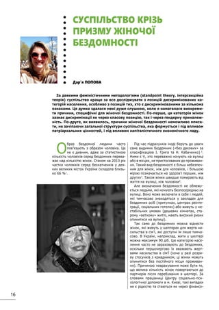 16
О
браз бездомної людини часто
пов’язують з образом чоловіка. Це
не є дивним, адже за статистикою
кількість чоловіків серед бездомних перева-
жає над кількістю жінок. Станом на 2013 рік
частка чоловіків серед безхатченків у дея-
ких великих містах України складала близь-
ко 66 %1
.
Під час підрахунків іноді беруть до уваги
саме видимих бездомних («без дахових» за
класифікацією І. Грига та Н. Кабаченко) 2
.
Ними є ті, хто переважно ночують на вулиці
або в місцях, не пристосованих до проживан-
ня. Такий вид бездомності є більш небезпеч-
ним для жінок, ніж для чоловіків, і більшою
мірою позначається на здоров’ї перших, ніж
других3
. Також жінки швидше помирають від
життя на вулиці, ніж чоловіки4
.
Але визначення бездомності не обмежу-
ється людьми, які ночують безпосередньо на
вулиці. Воно може включати в себе і людей,
які тимчасово знаходяться у закладах для
бездомних осіб (притулках, центрах реінте-
грації, соціальних готелях) або живуть у не-
стабільних умовах (дешевих кімнатах, ста-
рому «ветхому» житлі, мають високий ризик
опинитися на вулиці).
Так само до бездомних можна віднести
жінок, які живуть у шелтерах для жертв на-
сильства в сім’ї, які доступні їм лише тимча-
сово. В Україні, наприклад, жити у шелтері
можна максимум 90 діб. Цю категорію насе-
лення часто не зараховують до бездомних,
оскільки першочергово їх вважають жерт-
вами насильства в сім’ї (хоча у разі розри-
ву стосунків з кривдником, ці жінки можуть
опинитися без постійного місця проживан-
ня). Причиною неврахування може бути те,
що велика кількість жінок повертаються до
партнерів після перебування в шелтері. За
словами працівниці Центру соціально-пси-
хологічної допомоги в м. Києві, такі випадки
не є рідкістю та стаються як через фінансо-
Дар’я ПОПОВА
СУСПІЛЬСТВО КРІЗЬ
ПРИЗМУ ЖІНОЧОЇ
БЕЗДОМНОСТІ
За деякими феміністичними методологіями (standpoint theory, інтерсекційна
теорія) суспільство краще за все досліджувати з позицій дискримінованих ка-
тегорій населення, особливо з позицій тих, хто є дискримінованими за кількома
ознаками. Ця думка здалася мені дуже слушною, коли я намагалася виокреми-
ти причини, специфічні для жіночої бездомності. По-перше, ця категорія жінок
зазнає дискримінації як через класову позицію, так і через гендерну приналеж-
ність. По-друге, як виявилось, причини жіночої бездомності неможливо описа-
ти, не зачіпаючи загальної структури суспільства, яка формується і під впливом
патріархальних цінностей, і під впливом капіталістичного економічного ладу.
 