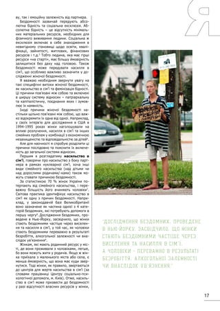 17
ву, так і емоційну залежність від партнера.
Бездомності зазвичай передують абсо-
лютна бідність та соціальна ексклюзія. Аб-
солютна бідність – це відсутність мінімаль-
них матеріальних ресурсів, необхідних для
фізичного виживання людини. Соціальна ж
ексклюзія включає в себе знаходження в
невигідному становищі щодо освіти, квалі-
фікації, зайнятості, житлових, фінансових
ресурсів і т.д.5
Тобто людина, яка має гірші
ресурси «на старті», має більшу ймовірність
залишитися без даху над головою. Також
бездомності може передувати насилля в
сім’ї, що особливо важливо зазначити у до-
слідженні жіночої бездомності.
Я вважаю необхідним звернути увагу на
такі специфічні витоки жіночої бездомності,
як насильство в сім’ї та фемінізація бідності.
Ці причини пов’язані між собою та включені
в ширшу систему відносин – патріархальну
та капіталістичну, поєднання яких і зумов-
лює їх наявність.
Іноді причини жіночої бездомності на-
стільки щільно пов’язані між собою, що важ-
ко відокремити їх одна від одної. Наприклад,
у своїх інтерв’ю для дослідження в США в
1994-1995 роках жінки наголошували на
впливі розлучення, насилля в сім’ї та інших
сімейних проблем у комбінації з економічною
незахищеністю та відповідальністю за дітей6
.
Але для наочності я спробую розділити ці
причини послідовно та пояснити їх включе-
ність до загальної системи відносин.
Першим я розглядатиму насильство в
сім’ї, говорячи про насильство з боку парт-
нера в рамках нуклеарної сім’ї, хоча інші
види сімейного насильства (над дітьми чи
над дорослими родичами/-ками) також мо-
жуть ставати причиною бездомності.
За статистикою 70 % жінок України по-
терпають від сімейного насильства, і пере-
важну більшість його вчиняють чоловіки7
.
Світова практика ідентифікує насильство в
сім’ї як одну з причин бездомності. Напри-
клад, у законодавчій базі Великобританії
воно зазначене як частина однієї з 4 кате-
горій бездомних, які потребують допомоги в
першу чергу8
. Дослідження бездомних, про-
ведене в Нью-Йорку, засвідчило, що жінки
стають бездомними частіше через виселен-
ня та насилля в сім’ї, у той час, як чоловіки
стають бездомними переважно в результаті
безробіття, алкогольної залежності чи вна-
слідок ув’язнення9
.
Жінкам, які мають родинний ресурс у міс-
ті, де вони проживали з чоловіками, легше,
бо вони можуть жити у родичів. Якщо ж жін-
ка приїхала з маленького міста або села, є
менша ймовірність, що вона має куди звер-
нутися. Тоді жінки, як правило, звертаються
до центрів для жертв насильства в сім’ї (за
словами працівниці Центру соціально-пси-
хологічної допомоги, м. Київ). Отже, насиль-
ство в сім’ї може призвести до бездомності
у разі відсутності власних ресурсів у жінки,
Дослідження бездомних, проведене
в Нью-Йорку, засвідчило, що жінки
стають бездомними частіше через
виселення та насилля в сім’ї,
а чоловіки - переважно в результаті
безробіття, алкогольної залежності
чи внаслідок ув’язнення.
 