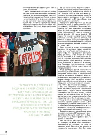 18
якими вона могла би забезпечувати себе та
дітей, якщо вони є.
Якщо жінка має власні статки або родинні
ресурси, то питання бездомності навряд чи її
зачепить. Але якщо такі можливості відсутні,
то ситуація ускладнюється. Постає питання,
чи можуть жінки бути фінансово незалежни-
ми від партнерів у сучасному українському
суспільстві? Звичайно, з доступною освітою
та виходом на ринок праці жінки мають пев-
ні можливості для цього. Але існують і певні
проблеми.
Те, що жінки мають подвійне наванта-
ження, поєднуючи репродуктивну працю та
оплачувану роботу, не є секретом. Наявність
сім’ї збільшує кількість часу, який жінка ви-
трачає на неоплачувану домашню працю. За
даними деяких досліджень, на таку роботу
жінки витрачають на 3,5 години більше часу
кожної доби, ніж чоловіки10
.
Народження дітей спричиняє ще більше
залучення жінок до репродуктивної праці.
Дослідження, проведене в Нижньому Нов-
городі у 2003 році, засвідчило, що одружені
жінки без дітей працюють у галузі домашньої
праці в середньому 15 годин на тиждень, з
однією дитиною – 21 годину, з двома – 30
годин. На кількість репродуктивної праці
чоловіків наявність дітей не впливає, але
впливає на обсяг оплачуваної зайнятості: в
одружених чоловіків без дітей вона становить
40 годин на тиждень, з однією дитиною – 45,
а з двома – 4811
.
Якщо розглядати аспект патріархальних
відносин, то доглядова праця вважається
«жіночим» обов’язком, легітимізованим за-
вдяки міфу про «природність» доглядової
праці для жінки. Такою працею є не лише
догляд за дітьми, а й хатня робота та до-
гляд за старшими родичками/-ами. Оскільки
репродуктивна праця вважається «природ-
ною», її значення та трудомісткість знеціню-
ють. Прикладом такого ставлення є сталий
вираз, що у декреті жінка «сидить вдома», а
не працює вдома.
Якщо розглядати аспект капіталістичної
економіки, де центральним є значення ринку
та продажі робочої сили, то репродуктивна
праця є виключеною з ринкових відносин.
Хоча у деяких випадках за доглядову працю
можна отримати прибуток (робота хатньою
робітницею або нянею), вона існує на ринку
праці дуже частково, в основному залишаю-
чись «в тіні» без грошової винагороди.
Так само «подвійне навантаження» на
жінок викликає їх програшне становище на
ринку праці. У жінках бачать «ненадійних
працівниць», які будуть іти додому з роботи
раніше для догляду за дітьми або брати до-
даткові відпустки, якщо діти захворіють. При
працевлаштуванні 18,6 % респонденток зазна-
чили, що до них чи до їх знайомих упереджено
ставилися через те, що вони – жінки. 11,8 %
стверджували, що мають нижчу оплату пра-
ці через свою статеву приналежність, а 13 %
відчувають труднощі у просуванні кар’єрою
через віднесення їх до «слабкої» статі12
.
За деякими даними, середній дохід жінок
становить приблизно 60 % середнього дохо-
ду чоловіків. Різниця в оплаті існує за будь-
яких умов: чи це повний робочий день чи
робота на півставки.
Такі бар’єри на рику праці викликають
ускладнення для жінок перед фінансовою
незалежністю від чоловіків, тим паче, за
наявності дітей. Залежність від чоловіка в
поєднанні з насильством з його боку може
Залежність від чоловіка в
поєднанні з насильством з його
боку може призвести як до
потрапляння жінки в стан крайньої
бідності або бездомності після
полишення кривдника, так і до
продовження стосунків з
кривдником задля збереження
фінансової стабільності
для себе та дітей.
 