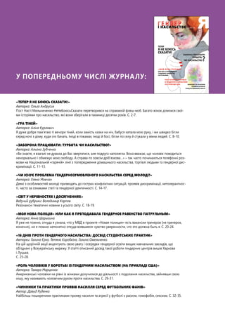 У попередньому числі журналу:
«ТЕПЕР Я НЕ БОЮСЬ СКАЗАТИ!»
Авторка: Ольга Андрусик
Пост Насті Мельниченко #яНеБоюсьСказати перетворився на справжній флеш-моб. Багато жінок ділилися свої-
ми історіями про насильство, які вони зберігали в таємниці десятки років. С. 2-7.
«ГРА ТІНЕЙ»
Авторка: Аліна Курлович
Я дуже добре пам’ятаю ті вечори тіней, коли замість казки на ніч, бабуся хапала мою руку, і ми швидко бігли
серед ночі з дому, куди очі бачать. Іноді в піжамах, іноді й босі, бігли по селу й стукали у вікна людей. С. 8-10.
«ЗАБОРОНА ПРАЦЮВАТИ: ТУРБОТА ЧИ НАСИЛЬСТВО?»
Авторка: Альона Зубченко
«Ви знаєте, я взагалі не думала до Вас звертатися, але подруга наполягла. Вона вважає, що чоловік поводиться
ненормально і обмежує мою свободу. А справа-то зовсім дріб’язкова…» – так часто починаються телефонні роз-
мови на Національній «гарячій» лінії з попередження домашнього насильства, торгівлі людьми та гендерної дис-
кримінації. С. 11-13.
«ЧИ ІСНУЄ ПРОБЛЕМА ГЕНДЕРНОЗУМОВЛЕНОГО НАСИЛЬСТВА СЕРЕД МОЛОДІ?»
Авторка: Уляна Мовчан
Деякі з особливостей молоді призводять до гострих конфліктних ситуацій, проявів дискримінації, нетолерантнос-
ті, часто за ознаками статі та гендерної ідентичності. С. 14-17.
«СВІТ У НЕРІВНОСТЯХ І ДОСЯГНЕННЯХ»
Ведучий рубрики: Володимир Карпов
Резонансні тематичні новини з усього світу. С. 18-19.
«МОЯ НОВА ПОЛІЦІЯ» ИЛИ КАК Я ПРЕПОДАВАЛА ГЕНДЕРНОЕ РАВЕНСТВО ПАТРУЛЬНЫМ»
Авторка: Анна Шарыгина
Я уже не помню, откуда я узнала, что у МВД в проекте «Новая полиция» есть вакансии тренеров (не тренерок,
конечно), но я помню непонятно откуда взявшееся чувство уверенности, что это должна быть я. С. 20-24.
«16 ДНІВ ПРОТИ ГЕНДЕРНОГО НАСИЛЬСТВА: ДОСВІД СТУДЕНТСЬКИХ ПРАКТИК»
Авторки: Галина Єрко, Тетяна Коробкіна, Галина Омельченко
На цій щорічній акції акцентують свою увагу і осередки гендерної освіти вищих навчальних закладів, що
об’єднані у Всеукраїнську мережу. У статті описаний досвід такої роботи гендерних центрів вишів Харкова
і Луцька.
С. 25-28.
«РОЛЬ ЧОЛОВІКІВ У БОРОТЬБІ ІЗ ГЕНДЕРНИМ НАСИЛЬСТВОМ (НА ПРИКЛАДІ США)»
Авторка: Тамара Марценюк
Американські чоловіки на рівні із жінками долучилися до діяльності з подолання насильства, зайнявши свою
нішу, яку називають чоловічим рухом проти насильства. С. 29-31.
«ЧИННИКИ ТА ПРАКТИКИ ПРОЯВІВ НАСИЛЛЯ СЕРЕД ФУТБОЛЬНИХ ФАНІВ»
Автор: Давид Руденко
Найбільш поширеними практиками прояву насилля та агресії у футболі є расизм, гомофобія, сексизм. С. 32-35.
 