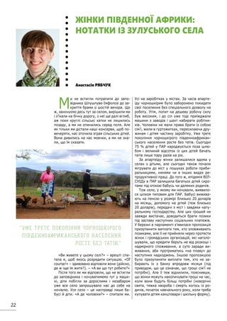 22
М
и не встигли потрапити до запо-
відника Шлушлуве-Імфолозі до за-
криття брами о шостій вечора. Що
ж, заночуємо десь тут за селом, вирішили ми
і з’їхали на бічну дорогу, з неї ще далі вглиб,
аж поки круглі сільські хатки не лишились
позаду, а ми не опинились серед поля. Але
як тільки ми дістали наші консерви, щоб по-
вечеряти, нас оточила зграя сільських дітей.
Вони дивились на нас мовчки, а ми не зна-
ли, що їм сказати.
«Ви живете у цьому селі?» – врешті спи-
тала я, щоб якось розрядити ситуацію. «Of
course!» – здивовано відповіли вони (дійсно,
де ж іще їм жити?). – «А ви що тут робите?»
Після того як ми відповіли, що не встигли
до заповідника і ночуватимемо тут у маши-
ні, діти побігли за дорослими і незабаром
уже все село запрошувало нас до себе на
ночівлю. Усе село – це насправді лише ба-
бусі й діти. «А де чоловіки?» – спитали ми.
Усі на заробітках у містах. За часів апарте-
їду чорношкірим було заборонено покидати
свої поселення без спеціального дозволу на
роботу. Утім, попит на дешеву робочу силу
був високим, і до сіл уже тоді приїжджали
машини з заводів і шахт набирати робітни-
ків. Чоловіки не мали права брати із собою
сім’ї, жили в гуртожитках, пересилаючи дру-
жинам і дітям частину заробітку. Уже третє
покоління чорношкірого південноафрикан-
ського населення росте без татів. Сьогодні
75 % дітей у ПАР народжується поза шлю-
бом і великий відсоток із цих дітей бачать
татів лише пару разів на рік.
За апартеїду жінки залишалися вдома у
селах з дітьми, але сьогодні також почали
мігрувати до міст у пошуках роботи приби-
ральницями, нянями чи в інших видах ре-
продуктивної праці. До того ж, епідемія ВІЛ-
СНІДу в ПАР залишила багатьох дітей сиро-
тами під опікою бабусь чи далеких родичів.
Тож село, у якому ми ночували, виявило-
ся цілком типовим для ПАР. Бабусі вижива-
ють на пенсію у розмірі близько 20 доларів
на місяць, допомогу на дітей (теж близько
20 доларів), передачі з міст і завдяки нату-
ральному господарству. Але цих грошей не
завжди вистачає, доводиться брати позики
під заставу наступних соціальних платежів.
У березні в парламенті з’явилася пропозиція
призупинити виплати тим, хто зловживають
позиками, але її не прийняли через протести
жінок і громадських організацій, які наголо-
шували, що кредити беруть не від розкоші і
надмірного споживання, а суто заради ви-
живання, аби протриматись «на плаву» до
наступних надходжень. Іншою пропозицією
було призупиняти виплати тим, хто не за-
бирають їх з банку впродовж місяця (під
приводом, що це означає, що гроші сім’ї не
потрібні). Але її теж відхилили, пояснивши,
що жінки можуть накопичувати гроші на час,
коли вони будуть більш потрібні (новорічні
свята, тяжка хвороба і смерть когось із ро-
дичів, початок навчального року, коли треба
купувати дітям канцтовари і шкільну форму).
Анастасія РЯБЧУК
ЖІНКИ ПІВДЕННОЇ АФРИКИ:
НОТАТКИ ІЗ ЗУЛУСЬКОГО СЕЛА
Уже третє покоління чорношкірого
південноафриканського населення
росте без татів.
 