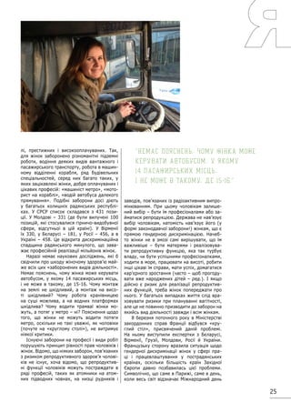 25
лі, престижних і високооплачуваних. Так,
для жінок заборонено різноманітні підземні
роботи, водіння деяких видів вантажного і
пасажирського транспорту, робота в машин-
ному відділенні корабля, ряд будівельних
спеціальностей, серед них багато таких, у
яких зацікавлені жінки, добре оплачуваних і
цікавих професій: «машиніст метро», «мото-
рист на кораблі», «водій автобуса далекого
прямування». Подібні заборони досі діють
у багатьох колишніх радянських республі-
ках. У СРСР список складався з 431 пози-
ції. У Молдові – 331 (де були вилучені 100
позицій, які стосувалися гірничо-видобувної
сфери, відсутньої в цій країні). У Вірменії
їх 330, у Бєларусі – 181, у Росії – 456, а в
Україні – 458. Це відкрита дискримінаційна
спадщина радянського минулого, що зава-
жає професійній реалізації мільйонів жінок.
Наразі немає наукових досліджень, які б
свідчили про шкоду жіночому здоров’ю май-
же всіх цих «заборонених видів діяльності».
Немає пояснень, чому жінка може керувати
автобусом, у якому 14 пасажирських місць,
і не може в такому, де 15-16. Чому монтаж
на землі не шкідливий, а монтаж на висо-
ті шкідливий? Чому робота кранівницею
на суші можлива, а на водних платформах
шкідлива? Чому водити трамваї жінки мо-
жуть, а потяг у метро – ні? Пояснення щодо
того, що жінки не можуть водити потяги
метро, оскільки не такі уважні, як чоловіки
(почуте на «круглому столі»), не витримує
ніякої критики.
Існуючі заборони на професії і види робіт
порушують принцип рівності прав чоловіків і
жінок. Відомо, що ніяких заборон, пов’язаних
з ризиком репродуктивного здоров’я чолові-
ків не існує, хоча відомо, що репродуктив-
ні функції чоловіків можуть постраждати в
ряді професій, таких як атомники на атом-
них підводних човнах, на низці рудників і
заводів, пов’язаних із радіоактивним випро-
мінюванням. При цьому чоловікам залише-
ний вибір – бути їм професіоналами або за-
йматися репродукцією. Держава не нав’язує
вибір чоловікам, натомість нав’язує його (у
формі законодавчої заборони!) жінкам, що є
прямою гендерною дискримінацією. Начеб-
то жінки не в змозі самі вирішувати, що їм
важливіше – бути матерями і реалізовува-
ти репродуктивну функцію, яка так турбує
владу, чи бути успішними професіоналками,
ходити в море, працювати на висоті, робити
інші цікаві їм справи, мати успіх, домагатися
кар’єрного зростання (часто – щоб прогоду-
вати вже народжених дітей – ред.). І якщо
дійсно є ризик для реалізації репродуктив-
них функцій, треба жінок попереджати про
нього. У багатьох випадках життя слід вра-
ховувати ризики при плануванні вагітності,
але це не повинно призводити до заборон на
якийсь вид діяльності завжди і всім жінкам.
8 березня поточного року в Міністерстві
закордонних справ Франції відбувся «кру-
глий стіл», присвячений даній проблемі.
На ньому виступили експертки з Бєларусі,
Вірменії, Грузії, Молдови, Росії й України.
Французьку сторону вразила ситуація щодо
гендерної дискримінації жінок у сфері пра-
ці і працевлаштування у пострадянських
країнах, оскільки більшість країн Західної
Європи давно позбавилась цієї проблеми.
Символічно, що саме в Парижі, саме в день,
коли весь світ відзначає Міжнародний день
Немає пояснень, чому жінка може
керувати автобусом, у якому
14 пасажирських місць,
і не може в такому, де 15-16.
 