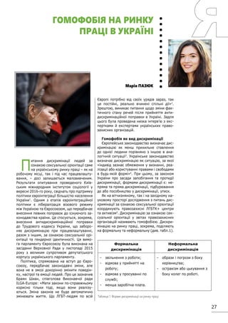27
П
итання дискримінації людей за
ознакою сексуальної орієнтації саме
на українському ринку праці – як на
робочому місці, так і під час працевлашту-
вання, – досі залишається маловивченим.
Результати опитування проведеного Київ-
ським міжнародним інститутом соціології у
вересні 2016-го року, свідчать про підтримку
політики євроінтеграції більшістю населення
України1
. Одним з етапів євроінтеграційної
політики є лібералізація візового режиму
між Україною та Євросоюзом, що передбачає
внесення певних поправок до існуючого за-
конодавства країни. Це стосується, зокрема,
внесення антидискримінаційної поправки
до Трудового кодексу України, що заборо-
няє дискримінацію при працевлаштуванні,
разом з іншим, за ознакою сексуальної орі-
єнтації та гендерної ідентичності. Ця вимо-
га парламенту Євросоюзу була виконана на
засіданні Верховної Ради у листопаді 2015
року з великим супротивом депутатського
корпусу українського парламенту.
Політика, спрямована на вступ до Євро-
союзу, передбачає законодавчі зміни, але
вона не в змозі докорінно змінити поведін-
ку, настрої та емоції людей. Про це зазначив
Браян Шиан, співголова Виконавчої ради
ILGA-Europe: «Мати закони по-справжньому
корисно тільки тоді, якщо вони реалізу-
ються. Зміна законів не буде автоматично
змінювати життя. Що ЛГБТ-людям по всій
Європі потрібно від своїх урядів зараз, так
це постійні, реально вчинені спільні дії»2
.
Зрештою, виникає питання щодо зміни фак-
тичного стану речей після прийняття анти-
дискримінаційної поправки в Україні. Задля
цього була проведена низка інтерв’ю з екс-
пертками й експертами українських право-
захисних організацій.
Гомофобія як вид дискримінації
Європейське законодавство визначає дис-
кримінацію як менш прихильне ставлення
до однієї людини порівняно з іншою в ана-
логічній ситуації3
. Українське законодавство
визначає дискримінацію як ситуацію, за якої
«індивід зазнає обмеження у визнанні, реа-
лізації або користуванні правами і свободами
в будь-якій формі»4
. При цьому, за законом
України про засади запобігання та протидії
дискримінації, формами дискримінації є: не-
пряма та пряма дискримінації, підбурювання
до або пособництво у дискримінації, утиск.
Як на вітчизняному, так і на західному на-
уковому просторі дослідження з питань дис-
кримінації за ознакою сексуальної орієнтації
координують правозахисні ЛГБТК+ центри
та активізм5
. Дискримінацію за ознакою сек-
суальної орієнтації у звітах правозахисних
організацій називають гомофобією. Дискри-
мінацію на ринку праці, зокрема, поділяють
на формальну та неформальну (див. табл.1).
Марія ПАЗЮК
ГОМОФОБІЯ НА РИНКУ
ПРАЦІ В УКРАЇНІ
Формальна
дискримінація
Неформальна
дискримінація
-	 звільнення з роботи;
-	 відмова у прийнятті на
роботу;
-	 відмова у просуванні по
службі;
-	 менша заробітна плата.
-	 образи і погрози з боку
керівництва;
-	 остракізм або цькування з
боку колег по роботі.
Таблиця 1. Форми дискримінації на ринку праці
 