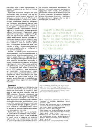 29
для дійсної зміни ситуації принциповим є не
тяжкість покарання, а сам факт його невід-
воротності».
Практика подолання гомофобії на орга-
нізаційному рівні, по-перше, має на меті
проведення просвітницької діяльності: за-
провадження якісної (в сенсі об’єктивної та
не гетероцентрованої) сексуальної освіти в
школах, проведення тренінгів у різноманіт-
них компаніях, влаштування освітніх подій
для тих, хто займається добором персона-
лу. По-друге – це заохочення компаній до
підтримки політик корпоративної рівності.
Зокрема, в Україні серед великих компаній
набуває популярності «Український Індекс
корпоративної рівності», розроблений гро-
мадською організацією «Точка опори». У
рамках вимірювання індексу досліджується
ступінь дотримання політик рівності окре-
мою компанією, після чого виводиться рей-
тинг «найбільш лояльних компаній Украї-
ни»6
. Це позитивно впливає на імідж самої
компанії та робить її більш привабливою для
лояльних співробітників/-ць і майбутньої та
вже існуючої клієнтури.
Одним з основних рівнів подолання го-
мофобії на ринку праці є індивідуальний. За
результатами загальнонаціонального опи-
тування щодо ставлення українців/-ок до
ЛГБТ, яке проводила правозахисна органі-
зація «Freedom House» (його результати на
момент проведення дослідження ще не були
оприлюднені, отримані дані навів представ-
ник організації), «лише 4,5 % українців/-ок
на сьогоднішній день знають особисто ко-
гось із ЛГБТ-спільноти. І вони значно кра-
ще сприймають гомосексуальних людей
та значно краще ставляться до їхніх прав і
підтримують навіть такі складні для укра-
їнства речі, як одностатевий шлюб». Тому
одним зі шляхів боротьби з гомофобією екс-
перт назвав більшу відкритість самої ЛГБТ-
спільноти.
Висновки
Результати дослідження засвідчили, що
основною проблемою, пов’язаною із гомо-
фобією на ринку праці, є відсутність звер-
нень за захистом своїх трудових прав осіб
ЛГБТ-спільноти. Окремою проблемою, що
пов’язана із захистом трудових прав ЛГБТ-
людей, опитана експертна спільнота на-
звала відсутність фактичного регулювання
антидискримінаційних законодавчих поло-
жень. У той час, як такі положення містяться
в законодавстві де юре, де факто дискримі-
нація залишається поширеною через відсут-
ність апарату, що слідкував би за дотриман-
ням законодавчих настанов.
Результати, отримані у цьому досліджен-
ні, дають загальне уявлення щодо ситуації з
гомофобією, яка існує на українському рин-
ку праці, проте не надають нам суцільної
картини. Ця тема в українському науково-
му дискурсі досі залишається маловивченою
та потребує подальшого дослідження. Зо-
крема, в наступних наукових дослідженнях
предметом уваги можуть бути ставлення
українських роботодавців та менеджерів/-ок
з добору персоналу до людей з гомосексу-
альною орієнтацією, ставлення українських
гетеросексуальних працівників/-иць до їх
гомосексуальних колег та інші.
1
Яким інтеграційним напрямком має йти Україна.
Прес-реліз // Київський міжнародний інститут
соціології. – 2016.
2
Changing laws and changing lives are not always the
same thing: Rainbow Europe 2016 examines the situa-
tion of LGBTI people in Europe. Media-release.
3
European Comission of Human Rights.
4
Закон України про засади запобігання та протидії
дискримінації в Україні / Відомості Верховної Ради
(ВВР). – 2013. – № 32. – ст. 412.
5
Martsenyuk T. The State of the LGBT Community
and Homophobia in Ukraine / Tamara Martsenyuk //
Problems of Post-Communism / Tamara Martsenyuk.,
2012. – рр. 51-62.
6
Сайт українського індексу корпоративної рівності.
Позивач не мусить доводити,
що його дискримінували - він лише
вказує на певні факти, які свідчать
про те, що дискримінація відбулась.
Виправдовуватись, доводити, що
дискримінації не було,
має роботодавець.
Акція під Верховною радою «Don’t FU€K with us! 101010»
(цифри означають 10 листопада, 10 година, 10 законів)
10 листопада 2015 р. з вимогою ухвалити «безвізові» закони,
у т.ч. антидискримінаційні поправки до Трудового кодексу
(фото: В. Содель, https://apostrophe.ua).
 