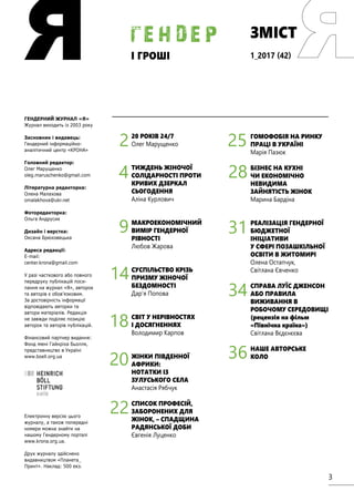3
ЗМІСТ
і ГРОШІ
г е н д е р
ГЕНДЕРНИЙ ЖУРНАЛ «Я»
Журнал виходить із 2003 року
Засновник і видавець:
Гендерний інформаційно-
аналітичний центр «КРОНА»
Головний редактор:
Олег Марущенко
oleg.maruschenko@gmail.com
Літературна редакторка:
Олена Малахова
omalakhova@ukr.net
Фоторедакторка:
Ольга Андрусик
Дизайн і верстка:
Оксана Брюховецька
Адреса редакції:
E-mail:
center.krona@gmail.com
У разі часткового або повного
передруку публікацій поси-
лання на журнал «Я», авторок
та авторів є обов’язковим.
За достовірність інформації
відповідають авторки та
автори матеріалів. Редакція
не завжди поділяє позицію
авторок та авторів публікацій.
Фінансовий партнер видання:
Фонд імені Гайнріха Бьолля,
представництво в Україні
www.boell.org.ua
Електронну версію цього
журналу, а також попередні
номери можна знайти на
нашому Гендерному порталі
www.krona.org.ua.
Друк журналу здійснено
видавництвом «Планета_
Принт». Наклад: 500 екз.
20 РОКІВ 24/7
Олег Марущенко
ТИЖДЕНЬ ЖІНОЧОЇ
СОЛІДАРНОСТІ ПРОТИ
КРИВИХ ДЗЕРКАЛ
СЬОГОДЕННЯ
Аліна Курлович
МАКРОЕКОНОМІЧНИЙ
ВИМІР ГЕНДЕРНОЇ
РІВНОСТІ
Любов Жарова
СУСПІЛЬСТВО КРІЗЬ
ПРИЗМУ ЖІНОЧОЇ
БЕЗДОМНОСТІ
Дар’я Попова
СВІТ У НЕРІВНОСТЯХ
І ДОСЯГНЕННЯХ
Володимир Карпов
ЖІНКИ ПІВДЕННОЇ
АФРИКИ:
НОТАТКИ ІЗ
ЗУЛУСЬКОГО СЕЛА
Анастасія Рябчук
СПИСОК ПРОФЕСІЙ,
ЗАБОРОНЕНИХ ДЛЯ
ЖІНОК, – СПАДЩИНА
РАДЯНСЬКОЇ ДОБИ
Євгенія Луценко
4
2
9
14
18
20
22
ГОМОФОБІЯ НА РИНКУ
ПРАЦІ В УКРАЇНІ
Марія Пазюк
БІЗНЕС НА КУХНІ
ЧИ ЕКОНОМІЧНО
НЕВИДИМА
ЗАЙНЯТІСТЬ ЖІНОК
Марина Бардіна
РЕАЛІЗАЦІЯ ГЕНДЕРНОЇ
БЮДЖЕТНОЇ
ІНІЦІАТИВИ
У СФЕРІ ПОЗАШКІЛЬНОЇ
ОСВІТИ В ЖИТОМИРІ
Олена Остапчук,
Світлана Євченко
СПРАВА ЛУЇС ДЖЕНСОН
АБО ПРАВИЛА
ВИЖИВАННЯ В
РОБОЧОМУ СЕРЕДОВИЩІ
(рецензія на фільм
«Північна країна»)
Світлана Вєдєнєєва
НАШЕ АВТОРСЬКЕ
КОЛО
28
25
31
34
36
1_2017 (42)
 