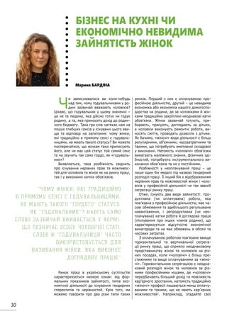 30
Ч
и замислювалися ви коли-небудь
над тим, чому годувальниками у ро-
дині зазвичай вважають чоловіків?
Цікаво, що годувальник у цьому значенні –
це не та людина, яка дійсно готує чи годує
родину, а та, яка приносить дохід до родин-
ного бюджету. Така гра слів натякає нам на
пошук глибших сенсів у існуванні цього яви-
ща та відповіді на запитання: чому жінки,
які традиційно в прямому сенсі є годуваль-
ницями, не мають такого статусу? Ви можете
посперечатися, що жінкам таки приписують
його, але чи має цей статус той самий сенс
та чи звучить так само гордо, як «годуваль-
ник»?
Виявляється, така розбіжність свідчить
про існування нерівних прав та можливос-
тей для чоловіків та жінок як на ринку праці,
так і у виконанні хатніх обов’язків.
Ринок праці в українському суспільстві
характеризується низкою ознак: від фор-
мальних показників зайнятості, типів еко-
номічної діяльності до існування гендерних
стереотипів та нерівностей. Крім того, ми
можемо говорити про два різні типи таких
ринків. Перший з них є оплачуваною про-
фесійною діяльністю, другий – це невидима
економіка або економіка нашого домогоспо-
дарства чи родини, де за чоловіками й жін-
ками традиційно закріплені неоднакові хатні
обов’язки. Жінки зазвичай готують, при-
бирають, прасують, доглядають за дітьми,
а чоловіки виконують ремонтні роботи, ви-
носять сміття, проводять дозвілля з дітьми.
Як бачимо, «жіночі» види діяльності є більш
регулярними, об’ємними, часозатратними та
такими, що потребують емотивної складової
у виконанні. Натомість «чоловічі» обов’язки
вимагають належного знання, фізичних зді-
бностей, потребують інструментального ви-
конання обов’язків та не є постійними.
Розбіжності у неоплачуваній праці – це
лише один бік медалі під назвою гендерний
розподіл праці. Її інший бік є відображенням
нерівних прав та можливостей жінок і чоло-
віків у професійній діяльності чи так званій
сегрегації ринку праці.
Отже, існують два види зайнятості: про-
дуктивна (чи оплачувана) робота, яка
пов’язана з професійною діяльністю, має ча-
сові обмеження та здебільшого регульоване
навантаження, і репродуктивна (чи нео-
плачувана) хатня робота й доглядова праця
(піклування про інших членів родини), що
характеризується відсутністю економічної
винагороди та не має обмежень в обсязі та
часових затратах.
З оплачуваною роботою пов’язане явище
горизонтальної та вертикальної сегрега-
ції ринку праці, що сприяло неоднаковому
представництву жінок та чоловіків на різ-
них посадах, коли «чоловічі» є більш пре-
стижними та вище оплачуваними за «жіно-
чі». Горизонтальною сегрегацією є неодна-
ковий розподіл жінок та чоловіків за різ-
ними професійними нішами, де «чоловічі»
передбачають більший дохід та можливість
кар’єрного зростання, натомість традиційно
«жіночі» професії лишаються менш оплачу-
ваними та такими, що не мають кар’єрних
можливостей1
. Наприклад, згадайте свої
Марина БАРДІНА
БІЗНЕС НА КУХНІ ЧИ
ЕКОНОМІЧНО НЕВИДИМА
ЗАЙНЯТІСТЬ ЖІНОК
Чому жінки, які традиційно
в прямому сенсі є годувальницями,
не мають такого гордого статусу,
як годувальник? Навіть само
слово зазвичай вживається у формі,
що позначає особу чоловічої статі.
Слово ж годувальниця часто
використовується для
називання жінки, яка виконує
доглядову працю.
 