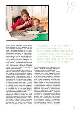 31
шкільні роки та порахуйте, скільки викла-
дачів-чоловіків ви мали? Швидше за все,
вони викладали фізкультуру, військову під-
готовку та трудове навчання. А тепер поду-
майте, коли востаннє ви бачили за кермом
громадського транспорту чи таксі жінку –
зізнайтесь, що ви дивуєтесь чи переживає-
те іншу емоцію, коли на ваш виклик приїж-
джає жінка. Ми не лише продемонстрували
горизонтальну сегрегацію, показавши, що
викладацька діяльність вважається «жіно-
чою» справою, а кермування – «чоловічою»,
але й простими прикладами зі щоденного
життя дали відповідь скептикам, що не ви-
знають існування гендерної нерівності в
українському суспільстві.
Вертикальна сегрегація ринку праці пе-
редбачає розташування традиційно «жіно-
чих» професій на нижчих щаблях професій-
ної ієрархії, таким явищем можна пояснити
низький рівень представництва жінок на
топ-посадах2
. Із цим також пов’язане явище
«скляної стелі», що пояснює структурну не-
спроможність жінок займати керівні посади3
.
Погляньмо на українську політику – парла-
мент: жінок там близько 11-12 %, натомість
на посадах нижчих категорій державної
служби представництво жінок переважати-
ме. Це демонструє те, що жінки займають
менш престижні посади, пов’язані здебіль-
шого з обслуговуючими функціями.
Із такими нерівностями на ринку праці
пов’язується і розрив у її оплаті, коли чоло-
віки навіть на однакових із жінками посадах
можуть мати вищу заробітну плату. Згідно з
показниками гендерної рівності міжнарод-
ного звіту The Gender Gap Report-2016, де
досліджується 144 країни, спостерігається
збільшення розриву в оплаті праці чолові-
ків та жінок в українському суспільстві. Так,
Україна у рейтингу знизилася (порівняно з
попереднім роком) із 61 на 68 місце4
.
Такий гендерний розподіл посад, а отже
і розрив в оплаті праці пов’язаний, зокре-
ма, з участю чоловіків та жінок в реаліза-
ції репродуктивних обов’язків. Традиційно
патріархальний поділ неоплачуваної праці
вдома сприяв фемінізації репродуктивної
діяльності. Це призвело до нерівномірного
обміну благами та відтворення економіч-
ної залежності жінок. Чоловіки вважаються
«годувальниками», тому їхнім пріоритетом
лишається економічна діяльність, жінки ж
реалізують свої вміння у обслуговуванні
родини та відтворенні її добробуту, тому
доглядова праця та обов’язки з виконання
хатньої роботи лишаються жіночою сферою
діяльності, на що жінки у середньому ви-
трачають удвічі більше часу, ніж чоловіки.
Як результат, вони поєднують оплачувану
та неоплачувану працю та переживають
досвід подвійного навантаження, що поро-
джує «жіночу часову бідність»5
. Чи доводи-
лося вам спостерігати, як жінки одночасно
Чи доводилося вам спостерігати, як
жінки одночасно роблять декілька
справ по господарству? Навряд чи це
трапляється через їхню гіперлюбов до
хатньої роботи, поясненням цього є
бажання зекономити час, як наслідок,
жінки переживають стрес та втому.
 