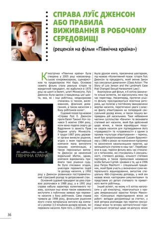 36
К
інострічка «Північна країна» була
створена у 2005 році новозеланд-
ською кінорежисеркою, сценарист-
кою та продюсеркою Нікі Каро. Основою
сюжету фільму стала реальна історія та
юридичний прецедент, які відбулися в 1975
році на шахті в Евлеті, штаті Міннесота. Луїс
Дженсон була однією з працівниць цієї шах-
ти, яка, як і інші робітниці, неодноразово
стикалась із тиском, висмі-
юванням, фізичним дома-
ганням, а також насиллям з
боку робітників-колег1
.
Судовий позов під назвою
«Справа Луїс Е. Дженсон
проти Евлет Таконіт Ко» по-
чався 5 жовтня 1984 року,
коли вона подала скаргу до
Відділення із захисту Прав
Людини штату Міннесота.
У грудні 1987 року держав-
ні органи винесли рішення,
згідно з яким партнерська
компанія мала виплатити
грошову компенсацію, а
також персональні випла-
ти Дженсон за нанесений
моральний збиток, однак,
компанія відмовилась при-
ймати таке рішення суду.
Як було з’ясовано згодом,
унаслідок пережитих подій
та досвіду насилля, у 1992
році у Дженсон розвинувся посттравматич-
ний стресовий розлад та депресивний стан.
Основний судовий прецедент за цією спра-
вою розпочався в 1988 році, а в 1991 році
справа набула характеру колективного по-
зову, оскільки інші жінки також наважились
виступити з публічною заявою про пережи-
те насилля з боку робітників. Сама справа
тривала до 1998 року, фінальним рішенням
якого стала матеріальна виплата від компа-
нії у розмірі 3,5 мільйонів доларів жінкам, які
пережили насилля. Крім того, у 2003 році ви-
йшла друком книга, присвячена шахтаркам,
під назвою «Колективний позов: історія Луїс
Дженсон та прецеденту, який змінив Закон
про сексуальні домагання» (Class Action: The
Story of Lois Jenson and the Landmark Case
that Changed Sexual Harassment Law)1
.
Аналізуючи цей фільм, я б хотіла зазначи-
ти кілька аспектів, які відгукнулись мені під
час перегляду. Насамперед, протягом усьо-
го фільму прослідковується мізогінна рито-
рика, що полягає у постійному звинуваченні
жертви насилля, перетягненні уваги з влас-
не факту зґвалтування на попередній сек-
суальний досвід жінки, а також пошуку ви-
правдань дій насильника. Таке небажання
частини суспільства «бачити» та визнавати
статевий акт насилля, який був здійснений
щодо жінки, а також відчайдушні пошу-
ки свідків насилля для підтвердження його
«правдивості» та «справжності» є одним із
проявів «культури зґвалтування» – терміну,
який був запропонований Сьюзен Браунміл-
лер у 1980-х роках на позначення підтримки
та заохочення насильницьких практик, що
залишаються сталими в наш час2
. Перебува-
ючи в суді, героїня фільму весь час стикала-
ся з питаннями, які стосувались її сексуаль-
ності, статевого досвіду, кількості статевих
партнерів, а також примусовим називання
особи батька її дітей. Цікавим є те, що в 1996
році Патрік МакНолті – спеціальний праців-
ник, який брав участь у визначенні суми ма-
теріального відшкодування, випустив спе-
ціальну 466-сторінкову доповідь, у якій він
назвав жінок «акторками-симулянтками» та
представив усі деталі статевого та приват-
ного життя робітниць.
Інший аспект, на якому я б хотіла наголо-
сити у цій кінострічці, перегукується з пра-
цею американської юристки Кетрін Маккін-
нон «Сексуальні переслідування жінок на
роботі: випадок дискримінації за статтю», у
якій авторка розповідає про перетин сексуа-
лізації жінки та впливу капіталістичної гори-
зонтальної сегрегації щодо не-допуску жінок
СПРАВА ЛУЇС ДЖЕНСОН
АБО ПРАВИЛА
ВИЖИВАННЯ В РОБОЧОМУ
СЕРЕДОВИЩІ
(рецензія на фільм «Північна країна»)
 