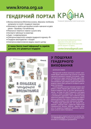 (російською мовою)
Методичний посібник пропонує в легкій і захо-
пливій формі замислитися над сутністю сучасного
навчально-виховного процесу, усім разом – педа-
гогам дитячого садка і школи, батькам, адміністра-
ції – пошукати шляхи та способи реалізації гендер-
ного виховання, щоб створити умови для всебічного
розвитку наших дітей, допомогти їм вирости щасли-
вими й успішними.
У книзі докладно описано можливі напрями такої
роботи у межах перших двох ступенів освіти. Осо-
бливістю видання стало те, що його авторський ко-
лектив – це люди, які саме й працюють у дитсадках
і школах, а також в університетах, і які спілкуються
з різновіковою аудиторією. Їхній особистий досвід
практичної реалізації гендерного виховання надасть
реальну допомогу тим, у кого є бажання впроваджу-
вати подібні інновації у своїх навчальних закладах.
Посібник буде корисний усім, хто працює в до-
шкільній і шкільній освіті, студентству педагогічних
спеціальностей, батькам, бабусям і дідусям, дітям,
усім, хто цікавиться гендерною тематикою, пробле-
мами сучасної освіти й виховання.
Електронна версія видання доступна на нашому пор-
талі www.krona.org.ua. Отримання друкованої версії
можливе за попередньою домовленістю
у пошуках
гендерного
виховання
ГЕНДЕРНИЙ ПОРТАЛ
● Велика електронна бібліотека книжок, збірників, посібників,
матеріалів та статей з гендерної тематики
● Можливість пройти дистанційне онлайн-навчання на двох
рівнях – базовому і поглибленому
● Резонансні тематичні новини з усього світу
● Експертні публікації та коментарі
● Аудіо- та відеоматеріали
● Електронна версія всіх номерів гендерного журналу «Я»
● Гендерне законодавство і глосарій
● Електронна версія власних видань нашого центру
А також багато іншої інформації та сервісів
для всіх, хто цікавиться гендером
www.krona.org.ua
Для пропозиції матеріалів достатньо
надіслати статтю або просто
повідомлення в будь-якому зручному
для Вас форматі на адресу
center.krona@gmail.com
 