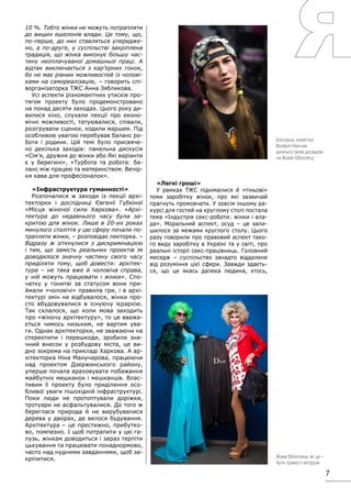 7
10 %. Тобто жінки не можуть потрапляти
до вищих ешелонів влади. Це тому, що,
по-перше, до них ставляться упередже-
но, а по-друге, у суспільстві закріплена
традиція, що жінка виконує більшу час-
тину неоплачуваної домашньої праці. А
відтак виключається з кар’єрних гонок,
бо не має рівних можливостей із чолові-
ками на самореалізацію, – говорить спі-
ворганізаторка ТЖС Анна Зябликова.
Усі аспекти різноманітних утисків про-
тягом проекту було продемонстровано
на понад десяти заходах. Цього року ди-
вилися кіно, слухали лекції про еконо-
мічні можливості, татуювалися, співали,
розігрували сценки, ходили маршем. Під
особливою увагою перебував баланс ро-
боти і родини. Цій темі було присвяче-
но декілька заходів: панельна дискусія
«Сім’я, дружня до жінки або Які варіанти
є у Берегині», «Турбота та робота: ба-
ланс між працею та материнством. Вечір-
ня кава для професіоналок».
«Інфраструктура гуманності»
Розпочалися ж заходи із лекції архі-
текторки і дослідниці Євгенії Губкіної
«Місця жіночої сили Харкова». «Архі-
тектура до недавнього часу була за-
критою для жінок. Лише в 20-их роках
минулого століття у цю сферу почали по-
трапляти жінки, – розповідає лекторка. –
Відразу ж зіткнулися з дискримінацією
і тим, що замість реальних проектів їм
доводилося значну частину свого часу
приділяти тому, щоб довести: архітек-
тура – не така вже й чоловіча справа,
у ній можуть працювати і жінки». Спо-
чатку у гонитві за статусом вони при-
ймали «чоловічі» правила гри, і в архі-
тектурі змін не відбувалося, жінки про-
сто вбудовувалися в існуючу ієрархію.
Так склалося, що коли мова заходить
про «жіночу архітектуру», то це вважа-
ється чимось низьким, не вартим ува-
ги. Однак архітекторки, не зважаючи на
стереотипи і перешкоди, зробили зна-
чний внесок у розбудову міста, це ви-
дно зокрема на прикладі Харкова. А ар-
хітекторка Ніна Манучарова, працюючи
над проектом Дзержинського району,
уперше почала враховувати побажання
майбутніх мешканок і мешканців. Влас-
тивим її проекту було приділення осо-
бливої уваги пішохідній інфраструктурі.
Поки люди не протоптували доріжки,
тротуари не асфальтувалися. До того ж
береглася природа й не вирубувалися
дерева у дворах, де велося будування.
Архітектура – це престижно, прибутко-
во, помпезно. І щоб потрапити у цю га-
лузь, жінкам доводиться і зараз терпіти
цькування та працювати понаднормово,
часто над нудними завданнями, щоб за-
кріпитися.
«Легкі гроші»
У рамках ТЖС піднімалися й «тіньові»
теми заробітку жінок, про які зазвичай
прагнуть промовчати. У зовсім іншому ра-
курсі для гостей на круглому столі постала
тема «Індустрія секс-роботи: жінки і вла-
да». Моральний аспект, осуд – це зали-
шилося за межами круглого столу. Цього
разу говорили про правовий аспект тако-
го виду заробітку в Україні та у світі, про
реальні історії секс-працівниць. Головний
меседж – суспільство занадто віддалене
від розуміння цієї сфери. Завжди здаєть-
ся, що це якась далека людина, хтось,
Боксерка, хокеїстка
Валерія Манчак
ділиться своїм досвідом
на Живій бібліотеці
Жива бібліотека: як це –
бути травесті-актором
 