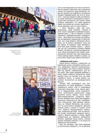 8
хто не має відношення до твого оточення.
Але як свідчить практика, секс-працівниці
ніколи не зізнаються своїм близьким, по-
другам, друзям про підробіток, бо реакція
занадто передбачувана. До того ж зізна-
тися – означає приректи себе на небезпе-
ку, адже належного законодавчого захис-
ту для секс-працівниць так і немає. Також
спікерки зазначають: не треба відносити
сферу секс-роботи до «легких заробітків» –
це що завгодно, але не «легкі гроші».
– Коли заходить мова про секс-
працівниць, люди говорять: «Краще б
вона пішла працювати прибиральницею,
продавчинею...». Ви не повірите, ці жінки
працюють і прибиральницями, і продавчи-
нями... Вони беруться за будь-яку роботу,
яку ми вважаємо нормальною та пристой-
ною, але іноді бувають обтяжливі обста-
вини, які й можуть приводити жінку до
цієї сфери. Як правило, сюди приходять,
коли вже дуже потрібні гроші», – зазна-
чає під час спілкування спікерка Маріам
Агамян, активістка, театральна драматур-
гиня. Вона розповідала про проект доку-
ментальної вистави про секс-працівниць.
У його рамках брали інтерв’ю у дівчат, на
цій основі і будуть далі робити спектакль.
«Небезпечний успіх»
Окрім безлічі перепон, стереотипів на
кар’єрному шляху, доливають масла у во-
гонь заборонені законом високооплачу-
вані професії. До списку входить близько
500 так званих «небезпечних» для жі-
нок робіт. Цим самим держава відбирає у
жінки право особисто визначатися щодо
кар’єри лише на підставі того, що вона
«майбутня мати», а важка робота не-
гативно позначиться на репродуктивній
функції.
Заходи ТЖС розкривали для гро-
мадськості не лише проблеми, з якими
стикаються жінки, але й показували
позитивні приклади, коли, йдучи уроз-
різ із традиційними, часто стереотип-
ними, суспільними уявленнями, люди
досягали успіху. Відтак, лише історія
дев’ятнадцятирічної студентки Юри-
дичної академії імені Ярослава Мудрого
примушує замислитися над «пробірко-
вим» мисленням. Нею дівчина поділи-
лася на «Живій бібліотеці про (не)жі-
ночі та (не)чоловічі професії». Дівчина
почала грати у хокей у 5 років, після
чого, будучи перспективною гравчи-
нею, переїхала до США. Там на гранто-
вій основі отримувала середню освіту,
грала у збірній команді з хокею. Зараз
повернулася до Харкова, займається
боксом, здобуває вищу освіту, вивчає
теорію гендерної рівності. І на цьому не
збирається зупинятися.
Оце той випадок, про який держава
та суспільство сказали б: «то не дівчача
Лозунги Маршу
жіночої солідарності
Хор виконує пісню
на Марші жіночої
солідарності
 