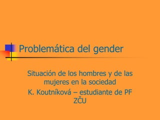 Problemática del gender

 Situación de los hombres y de las
      mujeres en la sociedad
 K. Koutníková – estudiante de PF
                ZČU
 