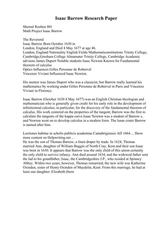 Isaac Barrow Research Paper
Shemal Reuben 801
Math Project Isaac Barrow
The Reverend
Isaac Barrow Born October 1630 in
London, England and Died 4 May 1677 at age 46.
London, England Nationality English Fields Mathematiconstitutions Trinity College,
Cambridge,Gresham College Almamater Trinity College, Cambridge Academic
advisors James Duport Notable students Isaac Newton Known for Fundamental
theorem of calculus
Optics Influences Gilles Personne de Roberval
Vincenzo Viviani Influenced Isaac Newton.
His mentor was James Duport who was a classicist, but Barrow really learned his
mathematics by working under Gilles Personne de Roberval in Paris and Vincenzo
Viviani in Florence.
Isaac Barrow (October 1630 4 May 1677) was an English Christian theologian and
mathematician who is generally given credit for his early role in the development of
infinitesimal calculus; in particular, for the discovery of the fundamental theorem of
calculus. His work centered on the properties of the tangent; Barrow was the first to
calculate the tangents of the kappa curve.Isaac Newton was a student of Barrow s,
and Newton went on to develop calculus in a modern form. The lunar crater Barrow
is named after him.
Lectiones habitae in scholis publicis academiae Cantabrigiensis AD 1664 ... Show
more content on Helpwriting.net ...
He was the son of Thomas Barrow, a linen draper by trade. In 1624, Thomas
married Ann, daughter of William Buggin of North Cray, Kent and their son Isaac
was born in 1630. It appears that Barrow was the only child of this union certainly
the only child to survive infancy. Ann died around 1634, and the widowed father sent
the lad to his grandfather, Isaac, the Cambridgeshire J.P., who resided at Spinney
Abbey. Within two years, however, Thomas remarried; the new wife was Katherine
Oxinden, sister of Henry Oxinden of Maydelin, Kent. From this marriage, he had at
least one daughter, Elizabeth (born
 