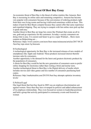 Threat Of Best Buy Essay
An economic threat of Best Buy is the threat of online retailers like Amazon. Best
Buy is increasing its online sales and remaining competitive. Amazon has become
very popular with consumers because of the convenience of ordering products right
from their own living rooms and having it delivered sometimes within an hour. This
makes it hard for Best Buyto compete because they cannot offer that same experience
and expedited shipping. They are trying to compete with fast online store pick up that
is quick and easy.
Another threat to Best Buy are large box stores like Walmart that create an all in
one, grab and go experience for the customers. In today s society consumers are
doing what is easy. It is easiest and faster to go to a super Walmart... Show more
content on Helpwriting.net ...
Reference: https://www.usnews.com/news/best states/minnesota/articles/2017 08 29
/best buy tops street 2q forecasts
D.Technological
A technological opportunity for Best Buy is the increased releases of new models of
smartphones like Apple and Android. Those products increased interest therefor
increase sales by consumers.
Another opportunity is the demand for the latest and greatest electronic products by
the population of consumers.
A threat for Best Buy would be hat the new generation of consumers seem to prefer
online shopping for electronics rather than visiting a brick and mortar store.
Another technological threat to Best Buy is the Digital delivery of media which
includes movies and video games and less number of consumers purchasing hard
copies.
Reference: http://marketrealist.com/2015/01/best buy attempts optimize inventory
levels/
E.Political/Legal
One legal threat that best buy faced in 2005 was an employee discrimination suit
against women. Since then they have revamped its policies and added enhancement
of its employee relationships. They even focused on women in leadership positions
and held a group that actively participated in community events and focused on
women
 