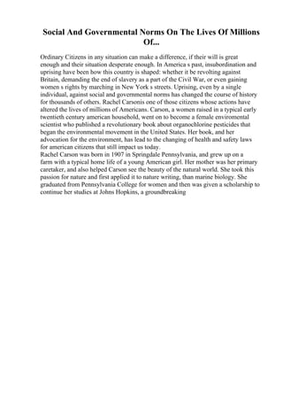 Social And Governmental Norms On The Lives Of Millions
Of...
Ordinary Citizens in any situation can make a difference, if their will is great
enough and their situation desperate enough. In America s past, insubordination and
uprising have been how this country is shaped: whether it be revolting against
Britain, demanding the end of slavery as a part of the Civil War, or even gaining
women s rights by marching in New York s streets. Uprising, even by a single
individual, against social and governmental norms has changed the course of history
for thousands of others. Rachel Carsonis one of those citizens whose actions have
altered the lives of millions of Americans. Carson, a women raised in a typical early
twentieth century american household, went on to become a female enviromental
scientist who published a revolutionary book about organochlorine pesticides that
began the environmental movement in the United States. Her book, and her
advocation for the environment, has lead to the changing of health and safety laws
for american citizens that still impact us today.
Rachel Carson was born in 1907 in Springdale Pennsylvania, and grew up on a
farm with a typical home life of a young American girl. Her mother was her primary
caretaker, and also helped Carson see the beauty of the natural world. She took this
passion for nature and first applied it to nature writing, than marine biology. She
graduated from Pennsylvania College for women and then was given a scholarship to
continue her studies at Johns Hopkins, a groundbreaking
 