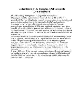 Understanding The Importance Of Corporate
Communication
1.0 Understanding the Importance of Corporate Communication:
The companies and the organizations communicate through different kinds of
channels. All these are defined under corporate communication. Every single types of
communication are important for the organization. But before discussing the
importance we have to know what corporate communication is. Corporate
communication is a combination of different types of activities that are involved to
establish a favorable relation between the stakeholder and the organization. It is very
important to make the communication understandable and reliable to the stakeholders
so that the massage is delivered can serve the purpose of both parties organization and
stakeholders.
According to Richard R. Dolphin corporate communication is not a technique rather
than an approach (The Fundamentals of Corporate Communication, 2009). He stated
that the total process of corporate communication has set into a management
discipline. He also mentioned that the corporate communication is a process that
helps an organization to maintain the consistency of massages that are used for
corporate communication and at the same time to ensure the transparency of that
massages.
It is very difficult to define corporate communication in a single sentence because of
the broad area covered by corporate communication. It is a set of different kinds of
formal and informal communication, like management communication, marketing
communication, organizational
 