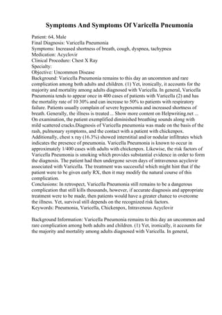 Symptoms And Symptoms Of Varicella Pneumonia
Patient: 64, Male
Final Diagnosis: Varicella Pneumonia
Symptoms: Increased shortness of breath, cough, dyspnea, tachypnea
Medication: Acyclovir
Clinical Procedure: Chest X Ray
Specialty:
Objective: Uncommon Disease
Background: Varicella Pneumonia remains to this day an uncommon and rare
complication among both adults and children. (1) Yet, ironically, it accounts for the
majority and mortality among adults diagnosed with Varicella. In general, Varicella
Pneumonia tends to appear once in 400 cases of patients with Varicella (2) and has
the mortality rate of 10 30% and can increase to 50% to patients with respiratory
failure. Patients usually complain of severe hypoxemia and increased shortness of
breath. Generally, the illness is treated ... Show more content on Helpwriting.net ...
On examination, the patient exemplified diminished breathing sounds along with
mild scattered cracks.Diagnosis of Varicella pneumonia was made on the basis of the
rash, pulmonary symptoms, and the contact with a patient with chickenpox.
Additionally, chest x ray (16.3%) showed interstitial and/or nodular infiltrates which
indicates the presence of pneumonia. Varicella Pneumonia is known to occur in
approximately 1/400 cases with adults with chickenpox. Likewise, the risk factors of
Varicella Pneumonia is smoking which provides substantial evidence in order to form
the diagnosis. The patient had then undergone seven days of intravenous acyclovir
associated with Varicella. The treatment was successful which might hint that if the
patient were to be given early RX, then it may modify the natural course of this
complication.
Conclusions: In retrospect, Varicella Pneumonia still remains to be a dangerous
complication that still kills thousands, however, if accurate diagnosis and appropriate
treatment were to be made, then patients would have a greater chance to overcome
the illness. Yet, survival still depends on the recognized risk factors.
Keywords: Pneumonia, Varicella, Chickenpox, Intravenous Acyclovir
Background Information: Varicella Pneumonia remains to this day an uncommon and
rare complication among both adults and children. (1) Yet, ironically, it accounts for
the majority and mortality among adults diagnosed with Varicella. In general,
 
