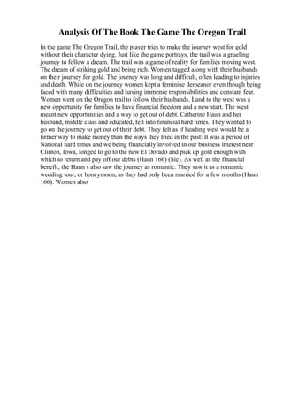 Analysis Of The Book The Game The Oregon Trail
In the game The Oregon Trail, the player tries to make the journey west for gold
without their character dying. Just like the game portrays, the trail was a grueling
journey to follow a dream. The trail was a game of reality for families moving west.
The dream of striking gold and being rich. Women tagged along with their husbands
on their journey for gold. The journey was long and difficult, often leading to injuries
and death. While on the journey women kept a feminine demeanor even though being
faced with many difficulties and having immense responsibilities and constant fear.
Women went on the Oregon trail to follow their husbands. Land to the west was a
new opportunity for families to have financial freedom and a new start. The west
meant new opportunities and a way to get out of debt. Catherine Haun and her
husband, middle class and educated, fell into financial hard times. They wanted to
go on the journey to get out of their debt. They felt as if heading west would be a
firmer way to make money than the ways they tried in the past: It was a period of
National hard times and we being financially involved in our business interest near
Clinton, Iowa, longed to go to the new El Dorado and pick up gold enough with
which to return and pay off our debts (Haun 166) (Sic). As well as the financial
benefit, the Haun s also saw the journey as romantic. They saw it as a romantic
wedding tour, or honeymoon, as they had only been married for a few months (Haun
166). Women also
 