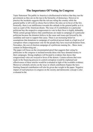 The Importance Of Voting In Congress
Topic Statement The public in America is disillusioned to believe that they run the
government as they are on the top in the hierarchy of democracy. However in
practice the incidents suggests that the rich are ruling the country while the
general public is left with no choice but to follow the rules set in favor of the few.
Ironically, there is an indifference towards this attitude in the general public as it is
seen as a part of the American dream. The issue of if contributors to a particular
politician buy the respective congressmen to vote in their favor is highly debatable.
While certain groups believe that contributions are made to campaign of a particular
politician because the donators believe in the cause and issues put forward by the
candidate and want to support that cause. There is an increasing belief on
assumptions that donations to campaign of a political person leads to a high level of
corruption where congressmen vote for the people they have received donation from.
Nowadays, the cost of election campaign of a politician running for... Show more
content on Helpwriting.net ...
The paper will focus on the circumstantial proof that suggests that voting by
politicians in the congress is inclined towards those who have donated money to
their campaigns. Strong emphasis will be paid to evidence that shows that
congressional votes are swayed in favor of the donors. Certain reforms that were
made in the financing process to control corruption would be explained and
effectiveness of these articles would be evaluated in light of the available evidence.
Moreover scholarly articles on the ways in which contributors bypass the laws
limiting financial contribution will also be given due weight in the paper. Negative
impact of such practices in congress on the society and democratic concept is also
evaluated in the
 