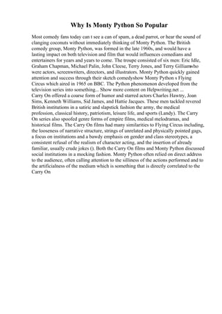 Why Is Monty Python So Popular
Most comedy fans today can t see a can of spam, a dead parrot, or hear the sound of
clanging coconuts without immediately thinking of Monty Python. The British
comedy group, Monty Python, was formed in the late 1960s, and would have a
lasting impact on both television and film that would influences comedians and
entertainers for years and years to come. The troupe consisted of six men: Eric Idle,
Graham Chapman, Michael Palin, John Cleese, Terry Jones, and Terry Gilliamwho
were actors, screenwriters, directors, and illustrators. Monty Python quickly gained
attention and success through their sketch comedyshow Monty Python s Flying
Circus which aired in 1965 on BBC. The Python phenomenon developed from the
television series into something... Show more content on Helpwriting.net ...
Carry On offered a coarse form of humor and starred actors Charles Hawtry, Joan
Sims, Kenneth Williams, Sid James, and Hattie Jacques. These men tackled revered
British institutions in a satiric and slapstick fashion the army, the medical
profession, classical history, patriotism, leisure life, and sports (Landy). The Carry
On series also spoofed genre forms of empire films, medical melodramas, and
historical films. The Carry On films had many similarities to Flying Circus including,
the looseness of narrative structure, strings of unrelated and physically pointed gags,
a focus on institutions and a bawdy emphasis on gender and class stereotypes, a
consistent refusal of the realism of character acting, and the insertion of already
familiar, usually crude jokes (). Both the Carry On films and Monty Python discussed
social institutions in a mocking fashion. Monty Python often relied on direct address
to the audience, often calling attention to the silliness of the actions performed and to
the artificialness of the medium which is something that is directly correlated to the
Carry On
 