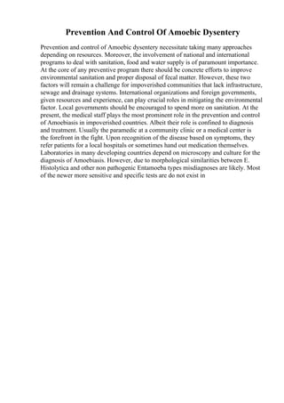 Prevention And Control Of Amoebic Dysentery
Prevention and control of Amoebic dysentery necessitate taking many approaches
depending on resources. Moreover, the involvement of national and international
programs to deal with sanitation, food and water supply is of paramount importance.
At the core of any preventive program there should be concrete efforts to improve
environmental sanitation and proper disposal of fecal matter. However, these two
factors will remain a challenge for impoverished communities that lack infrastructure,
sewage and drainage systems. International organizations and foreign governments,
given resources and experience, can play crucial roles in mitigating the environmental
factor. Local governments should be encouraged to spend more on sanitation. At the
present, the medical staff plays the most prominent role in the prevention and control
of Amoebiasis in impoverished countries. Albeit their role is confined to diagnosis
and treatment. Usually the paramedic at a community clinic or a medical center is
the forefront in the fight. Upon recognition of the disease based on symptoms, they
refer patients for a local hospitals or sometimes hand out medication themselves.
Laboratories in many developing countries depend on microscopy and culture for the
diagnosis of Amoebiasis. However, due to morphological similarities between E.
Histolytica and other non pathogenic Entamoeba types misdiagnoses are likely. Most
of the newer more sensitive and specific tests are do not exist in
 