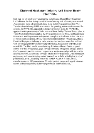 Electrical Machinery Industry And Bharat Heavy
Electrical...
took step for set up of heavy engineering industry and Bharat Heavy Electrical
Ltd.In Bhopal the first heavy electrical manufacturing unit of country was started
.Analysing its rapid advancement ,three more factory was established in 1965.
The aim of establishing BHEL was to meet the growing power requirement of the
country. In 1969 BHEL appeared on the power map of India .In 1969 BHEL
appeared on the power map of India ,when at Basin Bridge Thermal Power plant in
Tamil Nadu the first unit supplied by it was commissioned. BHEL had taken India
from a near total dependence on imports to complete self reliance in this vital area
of power plant equipment. BHEL was established more than 40 years ago, Heavy
Electrical Equipment industry in India a dream that has been more than realized
with a well recognized track record of performance. headquarter of BHEL is in
new delhi.. The Bhel has 14 manufacturing divisions, 4 Power Sector regional
centre, over 100 project sites, eight service centre and 18 regional offices, enables
the Company to provide customer requirement. customers and provide them with
suitable products, systems and services. Bharat Heavy Electricals Ltd.is the largest
engineering and manufacturing unit of its own kind in India with highest level of
performance. BHEL is among one of the MAHA RATNA of India. BHEL
manufactures over 180 products and 30 major project groups and supplies to core
sectors of Indian economy like Power generation and transmission,
 