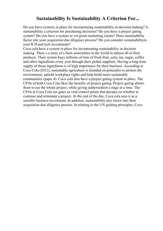 Sustainability Is Sustainability A Criterion For...
Do you have systems in place for incorporating sustainability in decision making? Is
sustainability a criterion for purchasing decisions? Do you have a project gating
system? Do you have a system to vet green marketing claims? Does sustainability
factor into your acquisition due diligence process? Do you consider sustainabilityin
your R D and tech investments?
Coca cola have a system in place for incorporating sustainability in decision
making. There s a story of a farm somewhere in the world in almost all of their
products. Their system buys millions of tons of fresh fruit, corn, tea, sugar, coffee
and other ingredients every year through their global suppliers. Having a long term
supply of those ingredients is of high importance for their business. According to
Coca Cola (2012), sustainable agriculture is founded on principles to protect the
environment, uphold workplace rights and help build more sustainable
communities (papa. 4). Coca cola also have a project gating system in place. The
CFOs of both Coca Cola likes the benefits of project gating. Project gating allows
them to see the whole project, while giving authorization a stage at a time. The
CFOs at Coca Cola see gates as vital control points that decides on whether to
continue and terminate a project. At the end of the day, Coca cola sees it as a
sensible business investment. In addition, sustainability also factor into their
acquisition due diligence process. In relating to the UN guiding principles, Coca
 