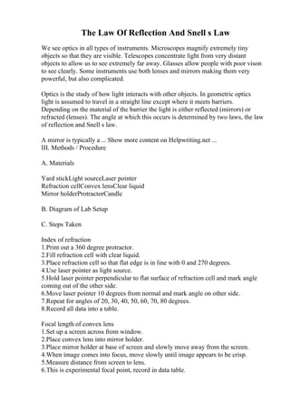 The Law Of Reflection And Snell s Law
We see optics in all types of instruments. Microscopes magnify extremely tiny
objects so that they are visible. Telescopes concentrate light from very distant
objects to allow us to see extremely far away. Glasses allow people with poor vison
to see clearly. Some instruments use both lenses and mirrors making them very
powerful, but also complicated.
Optics is the study of how light interacts with other objects. In geometric optics
light is assumed to travel in a straight line except where it meets barriers.
Depending on the material of the barrier the light is either reflected (mirrors) or
refracted (lenses). The angle at which this occurs is determined by two laws, the law
of reflection and Snell s law.
A mirror is typically a ... Show more content on Helpwriting.net ...
III. Methods / Procedure
A. Materials
Yard stickLight sourceLaser pointer
Refraction cellConvex lensClear liquid
Mirror holderProtractorCandle
B. Diagram of Lab Setup
C. Steps Taken
Index of refraction
1.Print out a 360 degree protractor.
2.Fill refraction cell with clear liquid.
3.Place refraction cell so that flat edge is in line with 0 and 270 degrees.
4.Use laser pointer as light source.
5.Hold laser pointer perpendicular to flat surface of refraction cell and mark angle
coming out of the other side.
6.Move laser pointer 10 degrees from normal and mark angle on other side.
7.Repeat for angles of 20, 30, 40, 50, 60, 70, 80 degrees.
8.Record all data into a table.
Focal length of convex lens
1.Set up a screen across from window.
2.Place convex lens into mirror holder.
3.Place mirror holder at base of screen and slowly move away from the screen.
4.When image comes into focus, move slowly until image appears to be crisp.
5.Measure distance from screen to lens.
6.This is experimental focal point, record in data table.
 