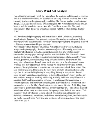 Mary Ward Art Analysis
Our art teachers are pretty cool; they care about the students and the creative process.
This is a brief introduction to the double lives of Mary Ward art teachers. Ms. Arturi
currently teaches media, photography, and film. Ms. Fortura teaches visual arts and
design. Ms. Largo teaches visual arts and religion. Mr. Notten teaches visual arts, art
history, and the artsadmin course. And Ms. Powell teaches media, film, and
photography. They do have a life outside school, right? So, what do they do after
2:50?
Ms. Arturi studied photography and humanities at York University, eventually
transferring to Ryerson s four year arts program. Her earlier works feature fashion
photography and documentaries. However, because photography has greatly evolved
... Show more content on Helpwriting.net ...
Powell received her Bachelor of Applied Arts at Ryerson University, studying
image arts in photography. She then went on to Queen s University to receive her
Bachelor of Education in Technological Education. Her artwork has mainly
consisted of photography, although she has also dabbled in film. She works in the
modern digital age as well as exploring historical processes of photography. These
include, polaroids, hand colouring, using the dark rooms to develop film, and
many other alternatives. Powell has a particular interest in the abandoned, places
or things that may appear ugly on the outside but have their own weird hidden
treasures. She explains that it s neat to see how nature takes back these places. She
also photographs small towns and the more rural lifestyle. My art isn t deep , she
says, but it s about finding beauty in everything, beauty in every form . Powell
spent her early years taking portraitures in the wedding industry. Now, she has her
own business alongside teaching and having a family. With this busy lifestyle it is
amazing that Powell s perspective on beauty is unchanged. Her perspective is
something unique and important something that everyone should see more of. The
answer then is yes, the Mary Ward art teachers do have a life after 2:50. They have
allowed us to glimpse into their personal life through their art. Their art has allowed
us to know a little more about them and their perspectives, beliefs, and values. This
extremely brief introduction to their artwork proves that our art teachers are
dedicated and talented individuals, individuals worth learning from, and individuals
we can be inspired from. Next time you see them, ask some questions. You never
know what you ll
 