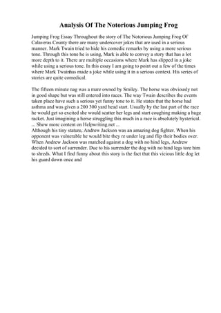 Analysis Of The Notorious Jumping Frog
Jumping Frog Essay Throughout the story of The Notorious Jumping Frog Of
Calaveras County there are many undercover jokes that are used in a serious
manner. Mark Twain tried to hide his comedic remarks by using a more serious
tone. Through this tone he is using, Mark is able to convey a story that has a lot
more depth to it. There are multiple occasions where Mark has slipped in a joke
while using a serious tone. In this essay I am going to point out a few of the times
where Mark Twainhas made a joke while using it in a serious context. His series of
stories are quite comedical.
The fifteen minute nag was a mare owned by Smiley. The horse was obviously not
in good shape but was still entered into races. The way Twain describes the events
taken place have such a serious yet funny tone to it. He states that the horse had
asthma and was given a 200 300 yard head start. Usually by the last part of the race
he would get so excited she would scatter her legs and start coughing making a huge
racket. Just imagining a horse struggling this much in a race is absolutely hysterical.
... Show more content on Helpwriting.net ...
Although his tiny stature, Andrew Jackson was an amazing dog fighter. When his
opponent was vulnerable he would bite they re under leg and flip their bodies over.
When Andrew Jackson was matched against a dog with no hind legs, Andrew
decided to sort of surrender. Due to his surrender the dog with no hind legs tore him
to shreds. What I find funny about this story is the fact that this vicious little dog let
his guard down once and
 